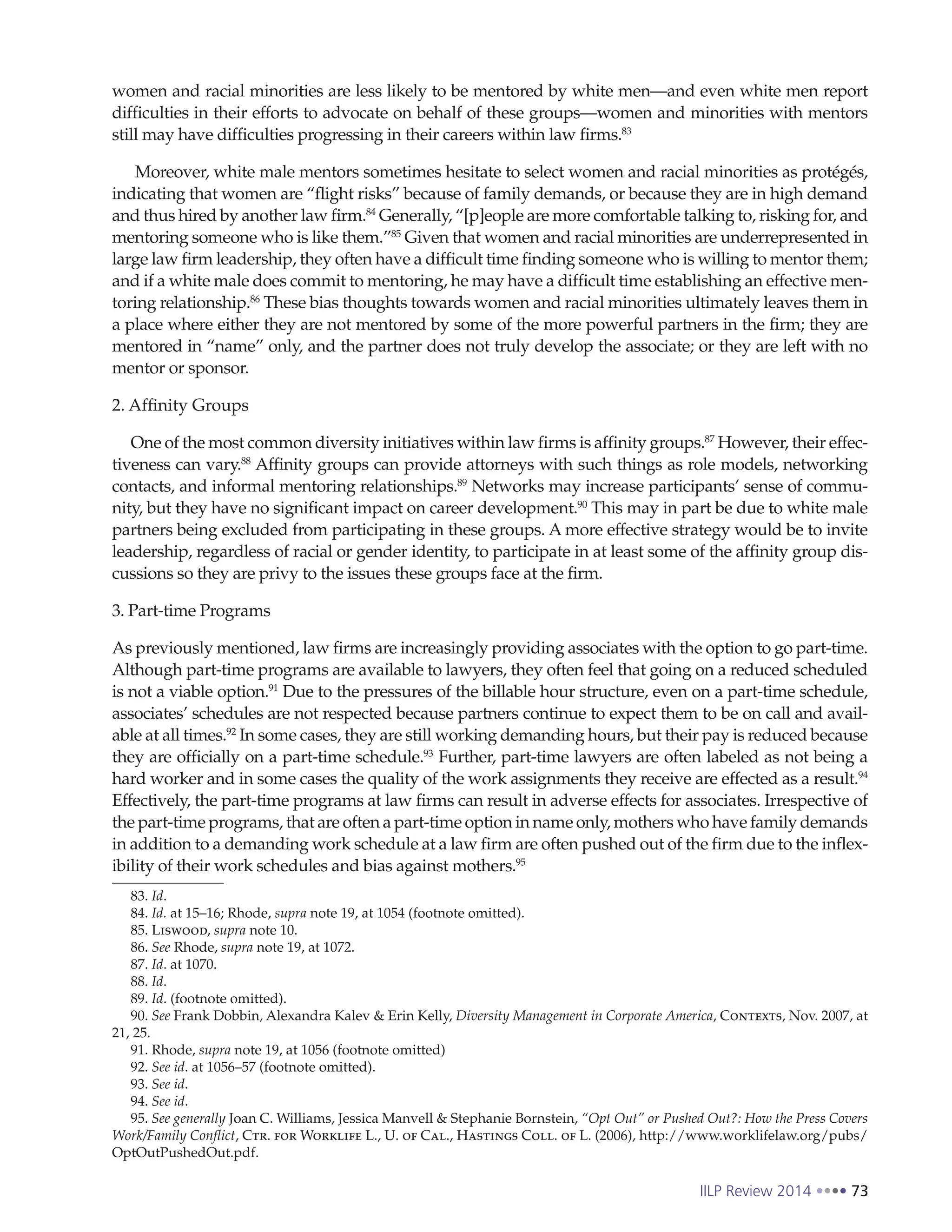 IILP Review 2014 73
women and racial minorities are less likely to be mentored by white men—and even white men report
difficulties in their efforts to advocate on behalf of these groups—women and minorities with mentors
still may have difficulties progressing in their careers within law firms.83
Moreover, white male mentors sometimes hesitate to select women and racial minorities as protégés,
indicating that women are “flight risks” because of family demands, or because they are in high demand
and thus hired by another law firm.84
Generally, “[p]eople are more comfortable talking to, risking for, and
mentoring someone who is like them.”85
Given that women and racial minorities are underrepresented in
large law firm leadership, they often have a difficult time finding someone who is willing to mentor them;
and if a white male does commit to mentoring, he may have a difficult time establishing an effective men-
toring relationship.86
These bias thoughts towards women and racial minorities ultimately leaves them in
a place where either they are not mentored by some of the more powerful partners in the firm; they are
mentored in “name” only, and the partner does not truly develop the associate; or they are left with no
mentor or sponsor.
2. Affinity Groups
One of the most common diversity initiatives within law firms is affinity groups.87
However, their effec-
tiveness can vary.88
Affinity groups can provide attorneys with such things as role models, networking
contacts, and informal mentoring relationships.89
Networks may increase participants’ sense of commu-
nity, but they have no significant impact on career development.90
This may in part be due to white male
partners being excluded from participating in these groups. A more effective strategy would be to invite
leadership, regardless of racial or gender identity, to participate in at least some of the affinity group dis-
cussions so they are privy to the issues these groups face at the firm.
3. Part-time Programs
As previously mentioned, law firms are increasingly providing associates with the option to go part-time.
Although part-time programs are available to lawyers, they often feel that going on a reduced scheduled
is not a viable option.91
Due to the pressures of the billable hour structure, even on a part-time schedule,
associates’ schedules are not respected because partners continue to expect them to be on call and avail-
able at all times.92
In some cases, they are still working demanding hours, but their pay is reduced because
they are officially on a part-time schedule.93
Further, part-time lawyers are often labeled as not being a
hard worker and in some cases the quality of the work assignments they receive are effected as a result.94
Effectively, the part-time programs at law firms can result in adverse effects for associates. Irrespective of
the part-time programs, that are often a part-time option in name only, mothers who have family demands
in addition to a demanding work schedule at a law firm are often pushed out of the firm due to the inflex-
ibility of their work schedules and bias against mothers.95
83. Id.
84. Id. at 15–16; Rhode, supra note 19, at 1054 (footnote omitted).
85. Liswood, supra note 10.
86. See Rhode, supra note 19, at 1072.
87. Id. at 1070.
88. Id.
89. Id. (footnote omitted).
90. See Frank Dobbin, Alexandra Kalev & Erin Kelly, Diversity Management in Corporate America, Contexts, Nov. 2007, at
21, 25.
91. Rhode, supra note 19, at 1056 (footnote omitted)
92. See id. at 1056–57 (footnote omitted).
93. See id.
94. See id.
95. See generally Joan C. Williams, Jessica Manvell & Stephanie Bornstein, “Opt Out” or Pushed Out?: How the Press Covers
Work/Family Conflict, Ctr. for Worklife L., U. of Cal., Hastings Coll. of L. (2006), http://www.worklifelaw.org/pubs/
OptOutPushedOut.pdf.
 