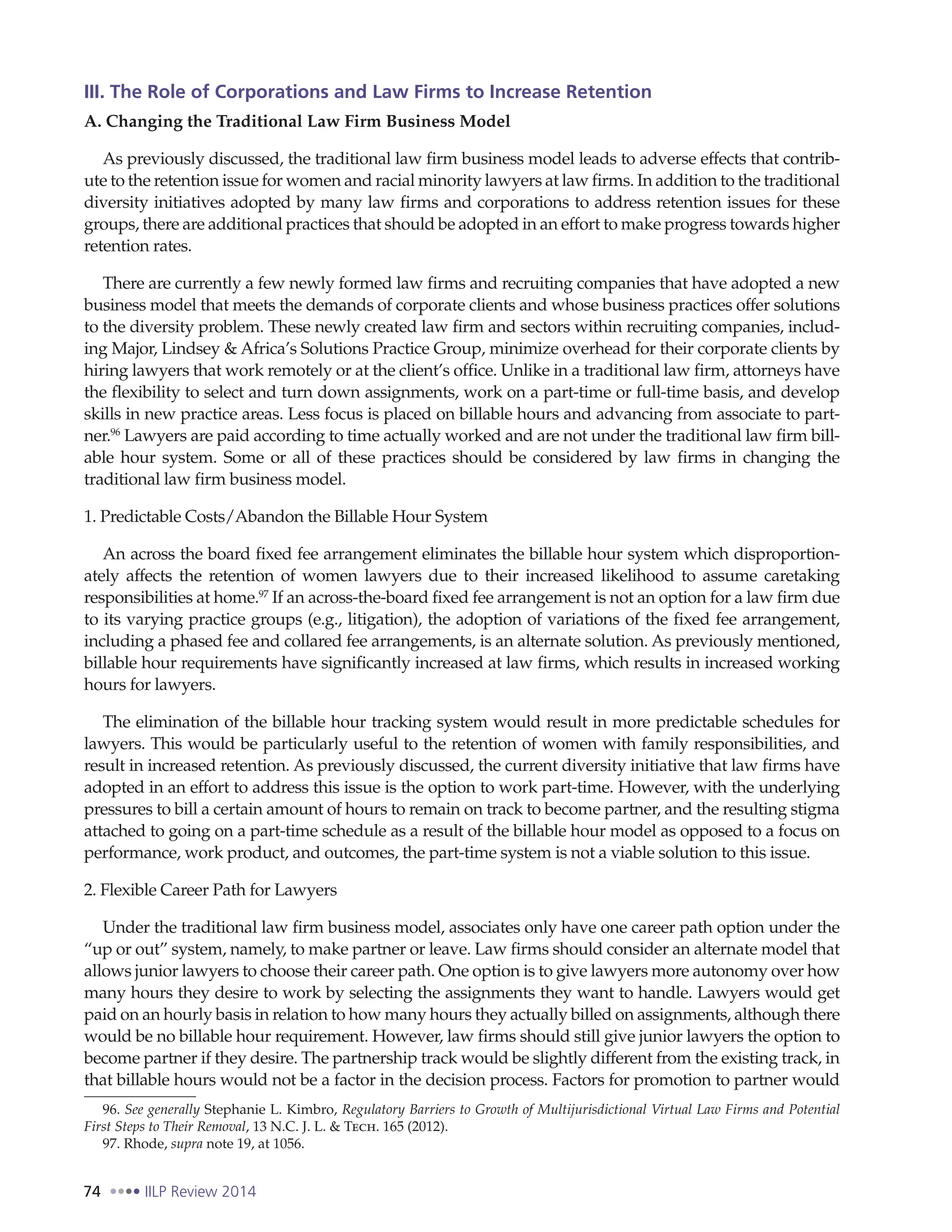 74 IILP Review 2014
III. The Role of Corporations and Law Firms to Increase Retention
A. Changing the Traditional Law Firm Business Model
As previously discussed, the traditional law firm business model leads to adverse effects that contrib-
ute to the retention issue for women and racial minority lawyers at law firms. In addition to the traditional
diversity initiatives adopted by many law firms and corporations to address retention issues for these
groups, there are additional practices that should be adopted in an effort to make progress towards higher
retention rates.
There are currently a few newly formed law firms and recruiting companies that have adopted a new
business model that meets the demands of corporate clients and whose business practices offer solutions
to the diversity problem. These newly created law firm and sectors within recruiting companies, includ-
ing Major, Lindsey & Africa’s Solutions Practice Group, minimize overhead for their corporate clients by
hiring lawyers that work remotely or at the client’s office. Unlike in a traditional law firm, attorneys have
the flexibility to select and turn down assignments, work on a part-time or full-time basis, and develop
skills in new practice areas. Less focus is placed on billable hours and advancing from associate to part-
ner.96
Lawyers are paid according to time actually worked and are not under the traditional law firm bill-
able hour system. Some or all of these practices should be considered by law firms in changing the
traditional law firm business model.
1. Predictable Costs/Abandon the Billable Hour System
An across the board fixed fee arrangement eliminates the billable hour system which disproportion-
ately affects the retention of women lawyers due to their increased likelihood to assume caretaking
responsibilities at home.97
If an across-the-board fixed fee arrangement is not an option for a law firm due
to its varying practice groups (e.g., litigation), the adoption of variations of the fixed fee arrangement,
including a phased fee and collared fee arrangements, is an alternate solution. As previously mentioned,
billable hour requirements have significantly increased at law firms, which results in increased working
hours for lawyers.
The elimination of the billable hour tracking system would result in more predictable schedules for
lawyers. This would be particularly useful to the retention of women with family responsibilities, and
result in increased retention. As previously discussed, the current diversity initiative that law firms have
adopted in an effort to address this issue is the option to work part-time. However, with the underlying
pressures to bill a certain amount of hours to remain on track to become partner, and the resulting stigma
attached to going on a part-time schedule as a result of the billable hour model as opposed to a focus on
performance, work product, and outcomes, the part-time system is not a viable solution to this issue.
2. Flexible Career Path for Lawyers
Under the traditional law firm business model, associates only have one career path option under the
“up or out” system, namely, to make partner or leave. Law firms should consider an alternate model that
allows junior lawyers to choose their career path. One option is to give lawyers more autonomy over how
many hours they desire to work by selecting the assignments they want to handle. Lawyers would get
paid on an hourly basis in relation to how many hours they actually billed on assignments, although there
would be no billable hour requirement. However, law firms should still give junior lawyers the option to
become partner if they desire. The partnership track would be slightly different from the existing track, in
that billable hours would not be a factor in the decision process. Factors for promotion to partner would
96. See generally Stephanie L. Kimbro, Regulatory Barriers to Growth of Multijurisdictional Virtual Law Firms and Potential
First Steps to Their Removal, 13 N.C. J. L. & Tech. 165 (2012).
97. Rhode, supra note 19, at 1056.
 