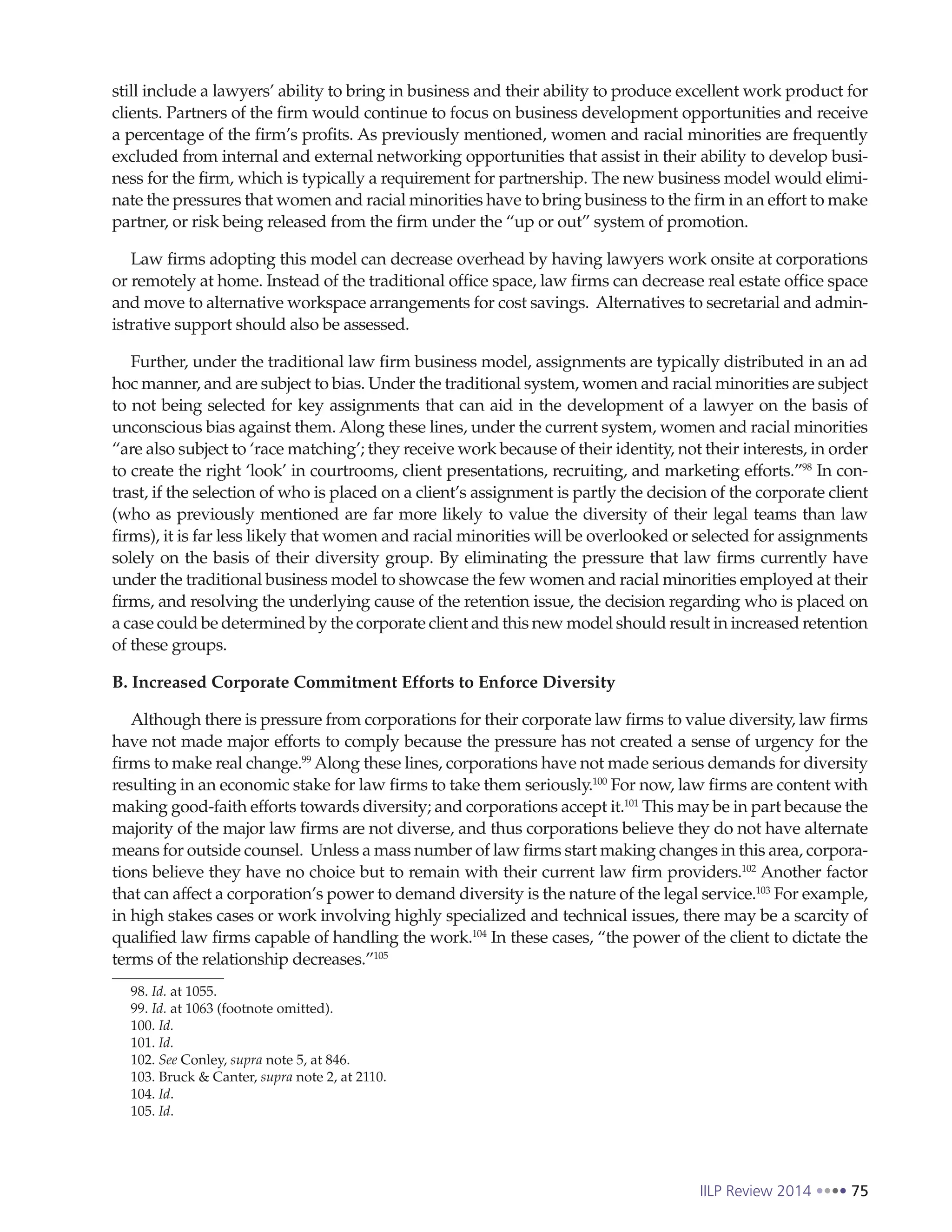 IILP Review 2014 75
still include a lawyers’ ability to bring in business and their ability to produce excellent work product for
clients. Partners of the firm would continue to focus on business development opportunities and receive
a percentage of the firm’s profits. As previously mentioned, women and racial minorities are frequently
excluded from internal and external networking opportunities that assist in their ability to develop busi-
ness for the firm, which is typically a requirement for partnership. The new business model would elimi-
nate the pressures that women and racial minorities have to bring business to the firm in an effort to make
partner, or risk being released from the firm under the “up or out” system of promotion.
Law firms adopting this model can decrease overhead by having lawyers work onsite at corporations
or remotely at home. Instead of the traditional office space, law firms can decrease real estate office space
and move to alternative workspace arrangements for cost savings. Alternatives to secretarial and admin-
istrative support should also be assessed.
Further, under the traditional law firm business model, assignments are typically distributed in an ad
hoc manner, and are subject to bias. Under the traditional system, women and racial minorities are subject
to not being selected for key assignments that can aid in the development of a lawyer on the basis of
unconscious bias against them. Along these lines, under the current system, women and racial minorities
“are also subject to ‘race matching’; they receive work because of their identity, not their interests, in order
to create the right ‘look’ in courtrooms, client presentations, recruiting, and marketing efforts.”98
In con-
trast, if the selection of who is placed on a client’s assignment is partly the decision of the corporate client
(who as previously mentioned are far more likely to value the diversity of their legal teams than law
firms), it is far less likely that women and racial minorities will be overlooked or selected for assignments
solely on the basis of their diversity group. By eliminating the pressure that law firms currently have
under the traditional business model to showcase the few women and racial minorities employed at their
firms, and resolving the underlying cause of the retention issue, the decision regarding who is placed on
a case could be determined by the corporate client and this new model should result in increased retention
of these groups.
B. Increased Corporate Commitment Efforts to Enforce Diversity
Although there is pressure from corporations for their corporate law firms to value diversity, law firms
have not made major efforts to comply because the pressure has not created a sense of urgency for the
firms to make real change.99
Along these lines, corporations have not made serious demands for diversity
resulting in an economic stake for law firms to take them seriously.100
For now, law firms are content with
making good-faith efforts towards diversity; and corporations accept it.101
This may be in part because the
majority of the major law firms are not diverse, and thus corporations believe they do not have alternate
means for outside counsel. Unless a mass number of law firms start making changes in this area, corpora-
tions believe they have no choice but to remain with their current law firm providers.102
Another factor
that can affect a corporation’s power to demand diversity is the nature of the legal service.103
For example,
in high stakes cases or work involving highly specialized and technical issues, there may be a scarcity of
qualified law firms capable of handling the work.104
In these cases, “the power of the client to dictate the
terms of the relationship decreases.”105
98. Id. at 1055.
99. Id. at 1063 (footnote omitted).
100. Id.
101. Id.
102. See Conley, supra note 5, at 846.
103. Bruck & Canter, supra note 2, at 2110.
104. Id.
105. Id.
 