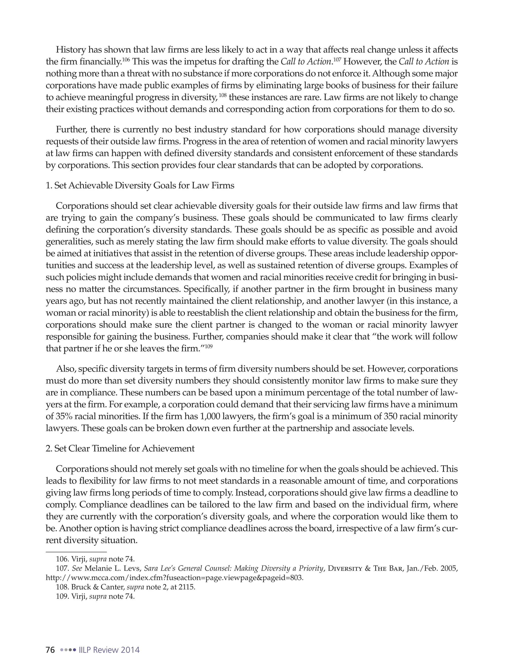 76 IILP Review 2014
History has shown that law firms are less likely to act in a way that affects real change unless it affects
the firm financially.106
This was the impetus for drafting the Call to Action.107
However, the Call to Action is
nothing more than a threat with no substance if more corporations do not enforce it.Although some major
corporations have made public examples of firms by eliminating large books of business for their failure
to achieve meaningful progress in diversity,108
these instances are rare. Law firms are not likely to change
their existing practices without demands and corresponding action from corporations for them to do so.
Further, there is currently no best industry standard for how corporations should manage diversity
requests of their outside law firms. Progress in the area of retention of women and racial minority lawyers
at law firms can happen with defined diversity standards and consistent enforcement of these standards
by corporations. This section provides four clear standards that can be adopted by corporations.
1. Set Achievable Diversity Goals for Law Firms
Corporations should set clear achievable diversity goals for their outside law firms and law firms that
are trying to gain the company’s business. These goals should be communicated to law firms clearly
defining the corporation’s diversity standards. These goals should be as specific as possible and avoid
generalities, such as merely stating the law firm should make efforts to value diversity. The goals should
be aimed at initiatives that assist in the retention of diverse groups. These areas include leadership oppor-
tunities and success at the leadership level, as well as sustained retention of diverse groups. Examples of
such policies might include demands that women and racial minorities receive credit for bringing in busi-
ness no matter the circumstances. Specifically, if another partner in the firm brought in business many
years ago, but has not recently maintained the client relationship, and another lawyer (in this instance, a
woman or racial minority) is able to reestablish the client relationship and obtain the business for the firm,
corporations should make sure the client partner is changed to the woman or racial minority lawyer
responsible for gaining the business. Further, companies should make it clear that “the work will follow
that partner if he or she leaves the firm.”109
Also, specific diversity targets in terms of firm diversity numbers should be set. However, corporations
must do more than set diversity numbers they should consistently monitor law firms to make sure they
are in compliance. These numbers can be based upon a minimum percentage of the total number of law-
yers at the firm. For example, a corporation could demand that their servicing law firms have a minimum
of 35% racial minorities. If the firm has 1,000 lawyers, the firm’s goal is a minimum of 350 racial minority
lawyers. These goals can be broken down even further at the partnership and associate levels.
2. Set Clear Timeline for Achievement
Corporations should not merely set goals with no timeline for when the goals should be achieved. This
leads to flexibility for law firms to not meet standards in a reasonable amount of time, and corporations
giving law firms long periods of time to comply. Instead, corporations should give law firms a deadline to
comply. Compliance deadlines can be tailored to the law firm and based on the individual firm, where
they are currently with the corporation’s diversity goals, and where the corporation would like them to
be. Another option is having strict compliance deadlines across the board, irrespective of a law firm’s cur-
rent diversity situation.
106. Virji, supra note 74.
107. See Melanie L. Levs, Sara Lee’s General Counsel: Making Diversity a Priority, Diversity & The Bar, Jan./Feb. 2005,
http://www.mcca.com/index.cfm?fuseaction=page.viewpage&pageid=803.
108. Bruck & Canter, supra note 2, at 2115.
109. Virji, supra note 74.
 