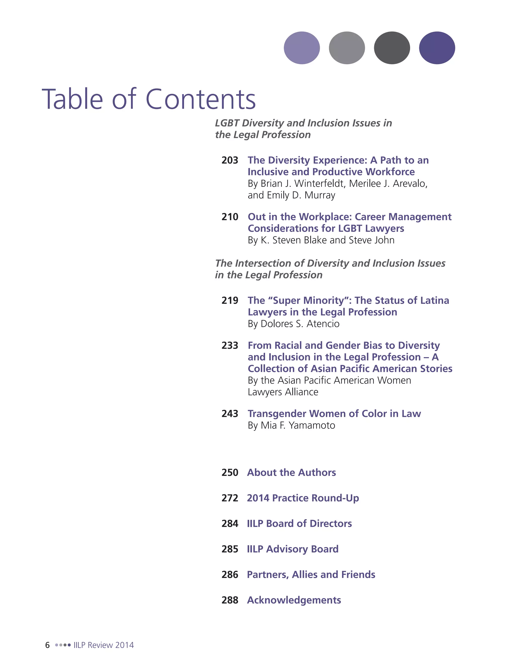 6 IILP Review 2014
LGBT Diversity and Inclusion Issues in
the Legal Profession
203 The Diversity Experience: A Path to an
Inclusive and Productive Workforce
By Brian J. Winterfeldt, Merilee J. Arevalo,
and Emily D. Murray
210 Out in the Workplace: Career Management
Considerations for LGBT Lawyers
By K. Steven Blake and Steve John
The Intersection of Diversity and Inclusion Issues
in the Legal Profession
219 The “Super Minority”: The Status of Latina
Lawyers in the Legal Profession
By Dolores S. Atencio
233 From Racial and Gender Bias to Diversity
and Inclusion in the Legal Profession – A
Collection of Asian Pacific American Stories
By the Asian Pacific American Women
Lawyers Alliance
243 Transgender Women of Color in Law
By Mia F. Yamamoto
250 About the Authors
272 2014 Practice Round-Up
284 IILP Board of Directors
285 IILP Advisory Board
286 Partners, Allies and Friends
288 Acknowledgements
Table of Contents
 