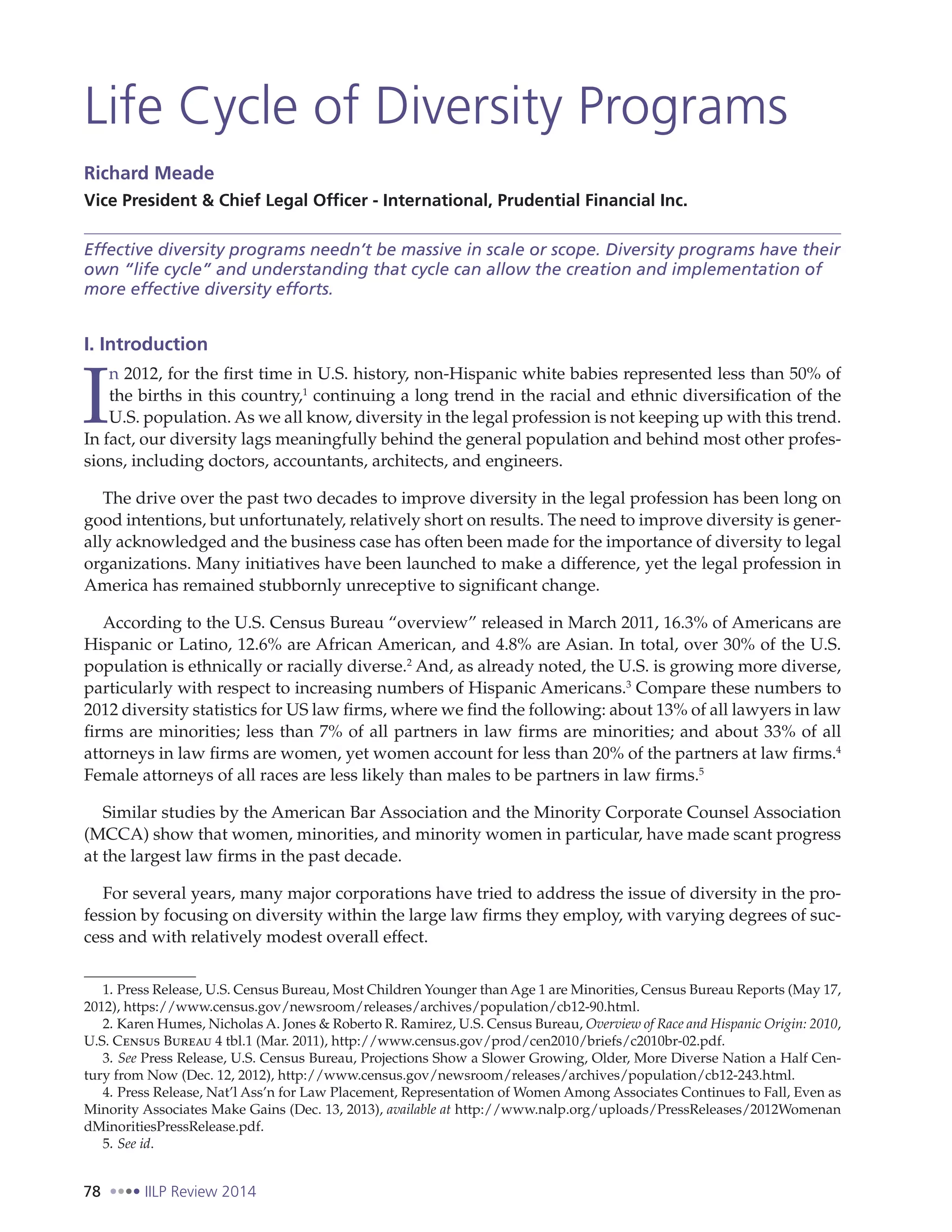 78 IILP Review 2014
Life Cycle of Diversity Programs
Richard Meade
Vice President & Chief Legal Officer - International, Prudential Financial Inc.
Effective diversity programs needn’t be massive in scale or scope. Diversity programs have their
own “life cycle” and understanding that cycle can allow the creation and implementation of
more effective diversity efforts.
I. Introduction
I
n 2012, for the first time in U.S. history, non-Hispanic white babies represented less than 50% of
the births in this country,1
continuing a long trend in the racial and ethnic diversification of the
U.S. population. As we all know, diversity in the legal profession is not keeping up with this trend.
In fact, our diversity lags meaningfully behind the general population and behind most other profes-
sions, including doctors, accountants, architects, and engineers.
The drive over the past two decades to improve diversity in the legal profession has been long on
good intentions, but unfortunately, relatively short on results. The need to improve diversity is gener-
ally acknowledged and the business case has often been made for the importance of diversity to legal
organizations. Many initiatives have been launched to make a difference, yet the legal profession in
America has remained stubbornly unreceptive to significant change.
According to the U.S. Census Bureau “overview” released in March 2011, 16.3% of Americans are
Hispanic or Latino, 12.6% are African American, and 4.8% are Asian. In total, over 30% of the U.S.
population is ethnically or racially diverse.2
And, as already noted, the U.S. is growing more diverse,
particularly with respect to increasing numbers of Hispanic Americans.3
Compare these numbers to
2012 diversity statistics for US law firms, where we find the following: about 13% of all lawyers in law
firms are minorities; less than 7% of all partners in law firms are minorities; and about 33% of all
attorneys in law firms are women, yet women account for less than 20% of the partners at law firms.4
Female attorneys of all races are less likely than males to be partners in law firms.5
Similar studies by the American Bar Association and the Minority Corporate Counsel Association
(MCCA) show that women, minorities, and minority women in particular, have made scant progress
at the largest law firms in the past decade.
For several years, many major corporations have tried to address the issue of diversity in the pro-
fession by focusing on diversity within the large law firms they employ, with varying degrees of suc-
cess and with relatively modest overall effect.
1. Press Release, U.S. Census Bureau, Most Children Younger than Age 1 are Minorities, Census Bureau Reports (May 17,
2012), https://www.census.gov/newsroom/releases/archives/population/cb12-90.html.
2. Karen Humes, Nicholas A. Jones & Roberto R. Ramirez, U.S. Census Bureau, Overview of Race and Hispanic Origin: 2010,
U.S. Census Bureau 4 tbl.1 (Mar. 2011), http://www.census.gov/prod/cen2010/briefs/c2010br-02.pdf.
3. See Press Release, U.S. Census Bureau, Projections Show a Slower Growing, Older, More Diverse Nation a Half Cen-
tury from Now (Dec. 12, 2012), http://www.census.gov/newsroom/releases/archives/population/cb12-243.html.
4. Press Release, Nat’l Ass’n for Law Placement, Representation of Women Among Associates Continues to Fall, Even as
Minority Associates Make Gains (Dec. 13, 2013), available at http://www.nalp.org/uploads/PressReleases/2012Womenan
dMinoritiesPressRelease.pdf.
5. See id.
 