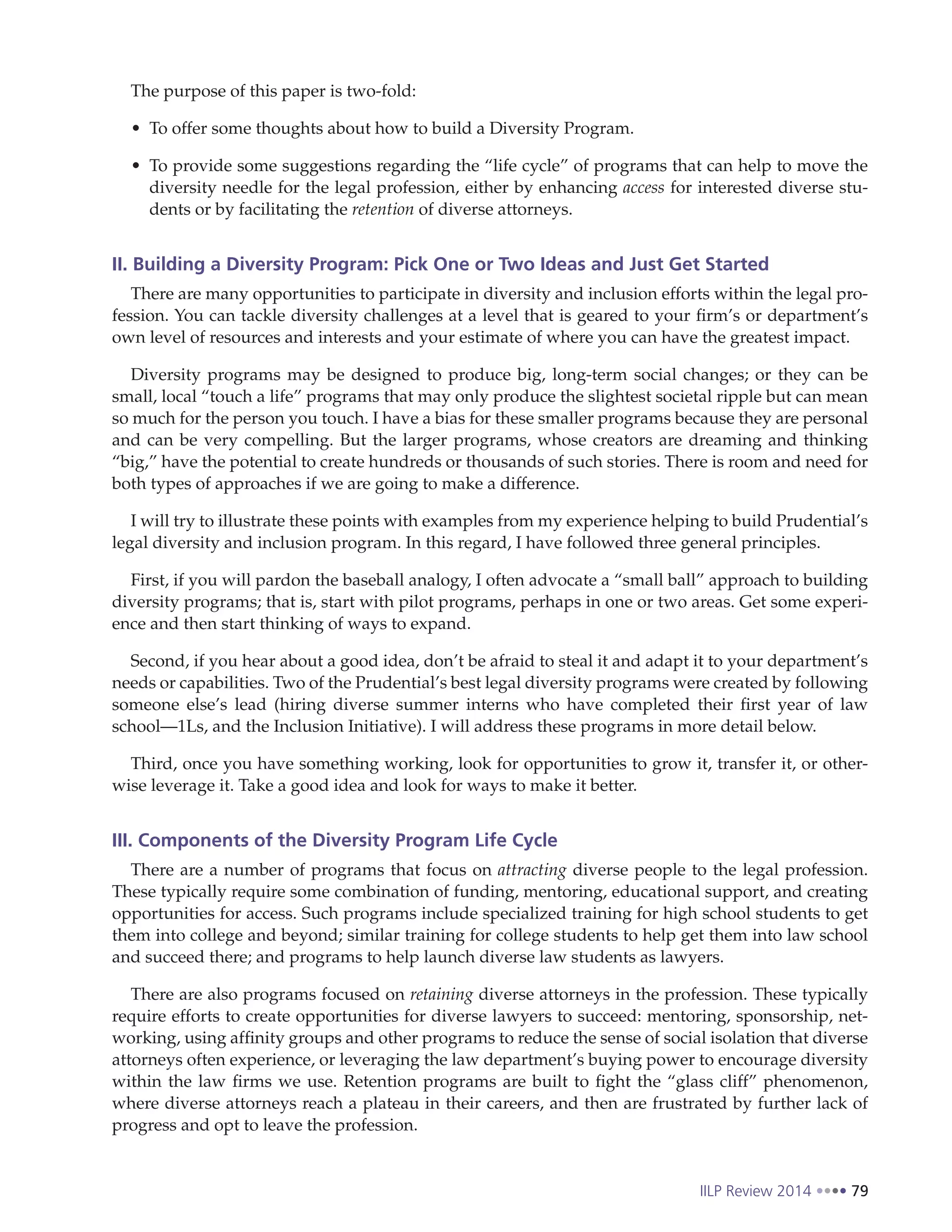 IILP Review 2014 79
The purpose of this paper is two-fold:
To offer some thoughts about how to build a Diversity Program.
To provide some suggestions regarding the “life cycle” of programs that can help to move the
diversity needle for the legal profession, either by enhancing access for interested diverse stu-
dents or by facilitating the retention of diverse attorneys.
II. Building a Diversity Program: Pick One or Two Ideas and Just Get Started
There are many opportunities to participate in diversity and inclusion efforts within the legal pro-
fession. You can tackle diversity challenges at a level that is geared to your firm’s or department’s
own level of resources and interests and your estimate of where you can have the greatest impact.
Diversity programs may be designed to produce big, long-term social changes; or they can be
small, local “touch a life” programs that may only produce the slightest societal ripple but can mean
so much for the person you touch. I have a bias for these smaller programs because they are personal
and can be very compelling. But the larger programs, whose creators are dreaming and thinking
“big,” have the potential to create hundreds or thousands of such stories. There is room and need for
both types of approaches if we are going to make a difference.
I will try to illustrate these points with examples from my experience helping to build Prudential’s
legal diversity and inclusion program. In this regard, I have followed three general principles.
First, if you will pardon the baseball analogy, I often advocate a “small ball” approach to building
diversity programs; that is, start with pilot programs, perhaps in one or two areas. Get some experi-
ence and then start thinking of ways to expand.
Second, if you hear about a good idea, don’t be afraid to steal it and adapt it to your department’s
needs or capabilities. Two of the Prudential’s best legal diversity programs were created by following
someone else’s lead (hiring diverse summer interns who have completed their first year of law
school—1Ls, and the Inclusion Initiative). I will address these programs in more detail below.
Third, once you have something working, look for opportunities to grow it, transfer it, or other-
wise leverage it. Take a good idea and look for ways to make it better.
III. Components of the Diversity Program Life Cycle
There are a number of programs that focus on attracting diverse people to the legal profession.
These typically require some combination of funding, mentoring, educational support, and creating
opportunities for access. Such programs include specialized training for high school students to get
them into college and beyond; similar training for college students to help get them into law school
and succeed there; and programs to help launch diverse law students as lawyers.
There are also programs focused on retaining diverse attorneys in the profession. These typically
require efforts to create opportunities for diverse lawyers to succeed: mentoring, sponsorship, net-
working, using affinity groups and other programs to reduce the sense of social isolation that diverse
attorneys often experience, or leveraging the law department’s buying power to encourage diversity
within the law firms we use. Retention programs are built to fight the “glass cliff” phenomenon,
where diverse attorneys reach a plateau in their careers, and then are frustrated by further lack of
progress and opt to leave the profession.
 