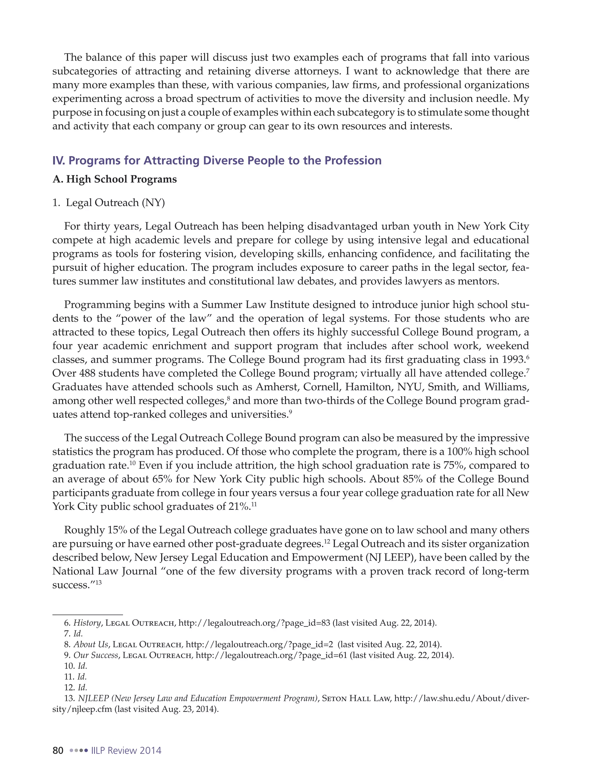 80 IILP Review 2014
The balance of this paper will discuss just two examples each of programs that fall into various
subcategories of attracting and retaining diverse attorneys. I want to acknowledge that there are
many more examples than these, with various companies, law firms, and professional organizations
experimenting across a broad spectrum of activities to move the diversity and inclusion needle. My
purpose in focusing on just a couple of examples within each subcategory is to stimulate some thought
and activity that each company or group can gear to its own resources and interests.
IV. Programs for Attracting Diverse People to the Profession
A. High School Programs
1. Legal Outreach (NY)
For thirty years, Legal Outreach has been helping disadvantaged urban youth in New York City
compete at high academic levels and prepare for college by using intensive legal and educational
programs as tools for fostering vision, developing skills, enhancing confidence, and facilitating the
pursuit of higher education. The program includes exposure to career paths in the legal sector, fea-
tures summer law institutes and constitutional law debates, and provides lawyers as mentors.
Programming begins with a Summer Law Institute designed to introduce junior high school stu-
dents to the “power of the law” and the operation of legal systems. For those students who are
attracted to these topics, Legal Outreach then offers its highly successful College Bound program, a
four year academic enrichment and support program that includes after school work, weekend
classes, and summer programs. The College Bound program had its first graduating class in 1993.6
Over 488 students have completed the College Bound program; virtually all have attended college.7
Graduates have attended schools such as Amherst, Cornell, Hamilton, NYU, Smith, and Williams,
among other well respected colleges,8
and more than two-thirds of the College Bound program grad-
uates attend top-ranked colleges and universities.9
The success of the Legal Outreach College Bound program can also be measured by the impressive
statistics the program has produced. Of those who complete the program, there is a 100% high school
graduation rate.10
Even if you include attrition, the high school graduation rate is 75%, compared to
an average of about 65% for New York City public high schools. About 85% of the College Bound
participants graduate from college in four years versus a four year college graduation rate for all New
York City public school graduates of 21%.11
Roughly 15% of the Legal Outreach college graduates have gone on to law school and many others
are pursuing or have earned other post-graduate degrees.12
Legal Outreach and its sister organization
described below, New Jersey Legal Education and Empowerment (NJ LEEP), have been called by the
National Law Journal “one of the few diversity programs with a proven track record of long-term
success.”13
6. History, Legal Outreach, http://legaloutreach.org/?page_id=83 (last visited Aug. 22, 2014).
7. Id.
8. About Us, Legal Outreach, http://legaloutreach.org/?page_id=2 (last visited Aug. 22, 2014).
9. Our Success, Legal Outreach, http://legaloutreach.org/?page_id=61 (last visited Aug. 22, 2014).
10. Id.
11. Id.
12. Id.
13. NJLEEP (New Jersey Law and Education Empowerment Program), Seton Hall Law, http://law.shu.edu/About/diver-
sity/njleep.cfm (last visited Aug. 23, 2014).
 