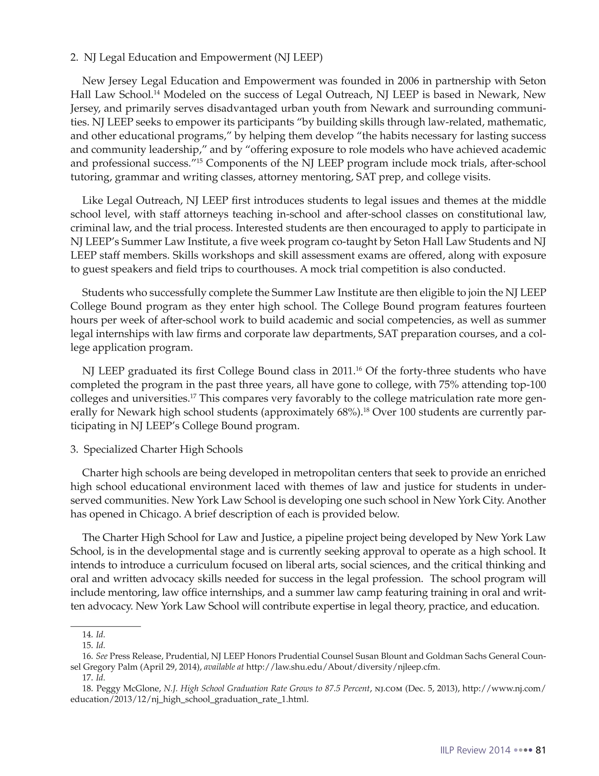 IILP Review 2014 81
2. NJ Legal Education and Empowerment (NJ LEEP)
New Jersey Legal Education and Empowerment was founded in 2006 in partnership with Seton
Hall Law School.14
Modeled on the success of Legal Outreach, NJ LEEP is based in Newark, New
Jersey, and primarily serves disadvantaged urban youth from Newark and surrounding communi-
ties. NJ LEEP seeks to empower its participants “by building skills through law-related, mathematic,
and other educational programs,” by helping them develop “the habits necessary for lasting success
and community leadership,” and by “offering exposure to role models who have achieved academic
and professional success.”15
Components of the NJ LEEP program include mock trials, after-school
tutoring, grammar and writing classes, attorney mentoring, SAT prep, and college visits.
Like Legal Outreach, NJ LEEP first introduces students to legal issues and themes at the middle
school level, with staff attorneys teaching in-school and after-school classes on constitutional law,
criminal law, and the trial process. Interested students are then encouraged to apply to participate in
NJ LEEP’s Summer Law Institute, a five week program co-taught by Seton Hall Law Students and NJ
LEEP staff members. Skills workshops and skill assessment exams are offered, along with exposure
to guest speakers and field trips to courthouses. A mock trial competition is also conducted.
Students who successfully complete the Summer Law Institute are then eligible to join the NJ LEEP
College Bound program as they enter high school. The College Bound program features fourteen
hours per week of after-school work to build academic and social competencies, as well as summer
legal internships with law firms and corporate law departments, SAT preparation courses, and a col-
lege application program.
NJ LEEP graduated its first College Bound class in 2011.16
Of the forty-three students who have
completed the program in the past three years, all have gone to college, with 75% attending top-100
colleges and universities.17
This compares very favorably to the college matriculation rate more gen-
erally for Newark high school students (approximately 68%).18
Over 100 students are currently par-
ticipating in NJ LEEP’s College Bound program.
3. Specialized Charter High Schools
Charter high schools are being developed in metropolitan centers that seek to provide an enriched
high school educational environment laced with themes of law and justice for students in under-
served communities. New York Law School is developing one such school in New York City. Another
has opened in Chicago. A brief description of each is provided below.
The Charter High School for Law and Justice, a pipeline project being developed by New York Law
School, is in the developmental stage and is currently seeking approval to operate as a high school. It
intends to introduce a curriculum focused on liberal arts, social sciences, and the critical thinking and
oral and written advocacy skills needed for success in the legal profession. The school program will
include mentoring, law office internships, and a summer law camp featuring training in oral and writ-
ten advocacy. New York Law School will contribute expertise in legal theory, practice, and education.
14. Id.
15. Id.
16. See Press Release, Prudential, NJ LEEP Honors Prudential Counsel Susan Blount and Goldman Sachs General Coun-
sel Gregory Palm (April 29, 2014), available at http://law.shu.edu/About/diversity/njleep.cfm.
17. Id.
18. Peggy McGlone, N.J. High School Graduation Rate Grows to 87.5 Percent, nj.com (Dec. 5, 2013), http://www.nj.com/
education/2013/12/nj_high_school_graduation_rate_1.html.
 
