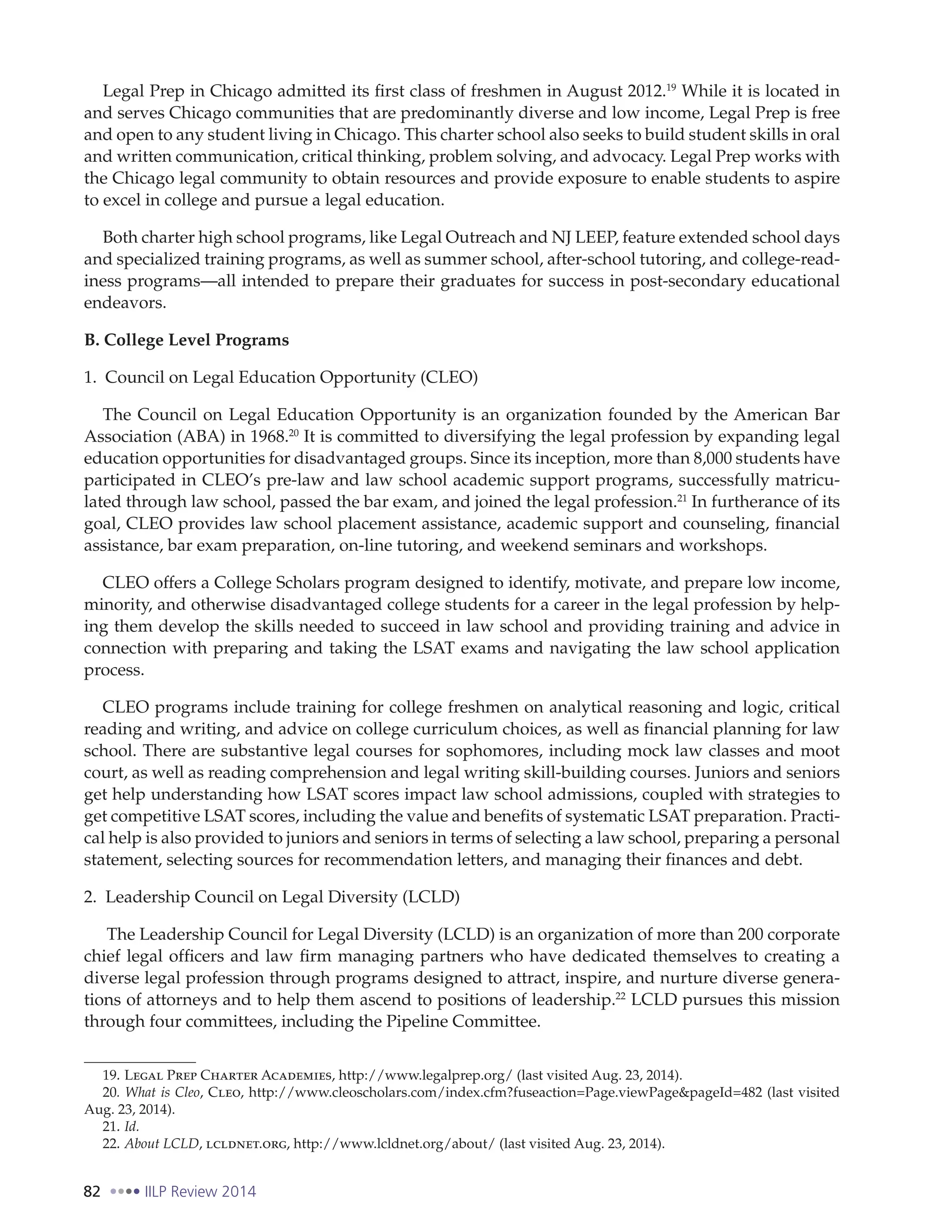 82 IILP Review 2014
Legal Prep in Chicago admitted its first class of freshmen in August 2012.19
While it is located in
and serves Chicago communities that are predominantly diverse and low income, Legal Prep is free
and open to any student living in Chicago. This charter school also seeks to build student skills in oral
and written communication, critical thinking, problem solving, and advocacy. Legal Prep works with
the Chicago legal community to obtain resources and provide exposure to enable students to aspire
to excel in college and pursue a legal education.
Both charter high school programs, like Legal Outreach and NJ LEEP, feature extended school days
and specialized training programs, as well as summer school, after-school tutoring, and college-read-
iness programs—all intended to prepare their graduates for success in post-secondary educational
endeavors.
B. College Level Programs
1. Council on Legal Education Opportunity (CLEO)
The Council on Legal Education Opportunity is an organization founded by the American Bar
Association (ABA) in 1968.20
It is committed to diversifying the legal profession by expanding legal
education opportunities for disadvantaged groups. Since its inception, more than 8,000 students have
participated in CLEO’s pre-law and law school academic support programs, successfully matricu-
lated through law school, passed the bar exam, and joined the legal profession.21
In furtherance of its
goal, CLEO provides law school placement assistance, academic support and counseling, financial
assistance, bar exam preparation, on-line tutoring, and weekend seminars and workshops.
CLEO offers a College Scholars program designed to identify, motivate, and prepare low income,
minority, and otherwise disadvantaged college students for a career in the legal profession by help-
ing them develop the skills needed to succeed in law school and providing training and advice in
connection with preparing and taking the LSAT exams and navigating the law school application
process.
CLEO programs include training for college freshmen on analytical reasoning and logic, critical
reading and writing, and advice on college curriculum choices, as well as financial planning for law
school. There are substantive legal courses for sophomores, including mock law classes and moot
court, as well as reading comprehension and legal writing skill-building courses. Juniors and seniors
get help understanding how LSAT scores impact law school admissions, coupled with strategies to
get competitive LSAT scores, including the value and benefits of systematic LSAT preparation. Practi-
cal help is also provided to juniors and seniors in terms of selecting a law school, preparing a personal
statement, selecting sources for recommendation letters, and managing their finances and debt.
2. Leadership Council on Legal Diversity (LCLD)
The Leadership Council for Legal Diversity (LCLD) is an organization of more than 200 corporate
chief legal officers and law firm managing partners who have dedicated themselves to creating a
diverse legal profession through programs designed to attract, inspire, and nurture diverse genera-
tions of attorneys and to help them ascend to positions of leadership.22
LCLD pursues this mission
through four committees, including the Pipeline Committee.
19. Legal Prep Charter Academies, http://www.legalprep.org/ (last visited Aug. 23, 2014).
20. What is Cleo, Cleo, http://www.cleoscholars.com/index.cfm?fuseaction=Page.viewPage&pageId=482 (last visited
Aug. 23, 2014).
21. Id.
22. About LCLD, lcldnet.org, http://www.lcldnet.org/about/ (last visited Aug. 23, 2014).
 