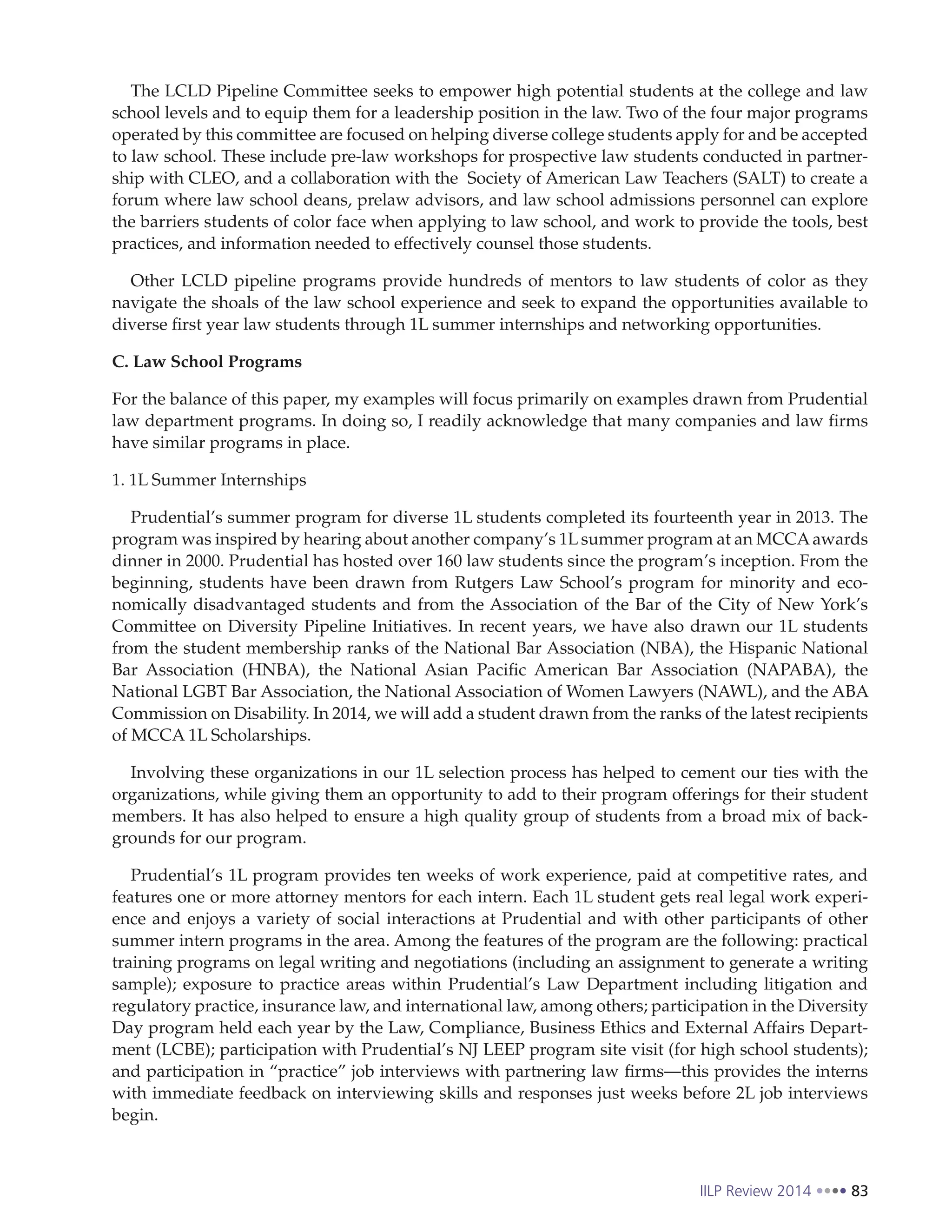 IILP Review 2014 83
The LCLD Pipeline Committee seeks to empower high potential students at the college and law
school levels and to equip them for a leadership position in the law. Two of the four major programs
operated by this committee are focused on helping diverse college students apply for and be accepted
to law school. These include pre-law workshops for prospective law students conducted in partner-
ship with CLEO, and a collaboration with the Society of American Law Teachers (SALT) to create a
forum where law school deans, prelaw advisors, and law school admissions personnel can explore
the barriers students of color face when applying to law school, and work to provide the tools, best
practices, and information needed to effectively counsel those students.
Other LCLD pipeline programs provide hundreds of mentors to law students of color as they
navigate the shoals of the law school experience and seek to expand the opportunities available to
diverse first year law students through 1L summer internships and networking opportunities.
C. Law School Programs
For the balance of this paper, my examples will focus primarily on examples drawn from Prudential
law department programs. In doing so, I readily acknowledge that many companies and law firms
have similar programs in place.
1. 1L Summer Internships
Prudential’s summer program for diverse 1L students completed its fourteenth year in 2013. The
program was inspired by hearing about another company’s 1L summer program at an MCCAawards
dinner in 2000. Prudential has hosted over 160 law students since the program’s inception. From the
beginning, students have been drawn from Rutgers Law School’s program for minority and eco-
nomically disadvantaged students and from the Association of the Bar of the City of New York’s
Committee on Diversity Pipeline Initiatives. In recent years, we have also drawn our 1L students
from the student membership ranks of the National Bar Association (NBA), the Hispanic National
Bar Association (HNBA), the National Asian Pacific American Bar Association (NAPABA), the
National LGBT Bar Association, the National Association of Women Lawyers (NAWL), and the ABA
Commission on Disability. In 2014, we will add a student drawn from the ranks of the latest recipients
of MCCA 1L Scholarships.
Involving these organizations in our 1L selection process has helped to cement our ties with the
organizations, while giving them an opportunity to add to their program offerings for their student
members. It has also helped to ensure a high quality group of students from a broad mix of back-
grounds for our program.
Prudential’s 1L program provides ten weeks of work experience, paid at competitive rates, and
features one or more attorney mentors for each intern. Each 1L student gets real legal work experi-
ence and enjoys a variety of social interactions at Prudential and with other participants of other
summer intern programs in the area. Among the features of the program are the following: practical
training programs on legal writing and negotiations (including an assignment to generate a writing
sample); exposure to practice areas within Prudential’s Law Department including litigation and
regulatory practice, insurance law, and international law, among others; participation in the Diversity
Day program held each year by the Law, Compliance, Business Ethics and External Affairs Depart-
ment (LCBE); participation with Prudential’s NJ LEEP program site visit (for high school students);
and participation in “practice” job interviews with partnering law firms—this provides the interns
with immediate feedback on interviewing skills and responses just weeks before 2L job interviews
begin.
 