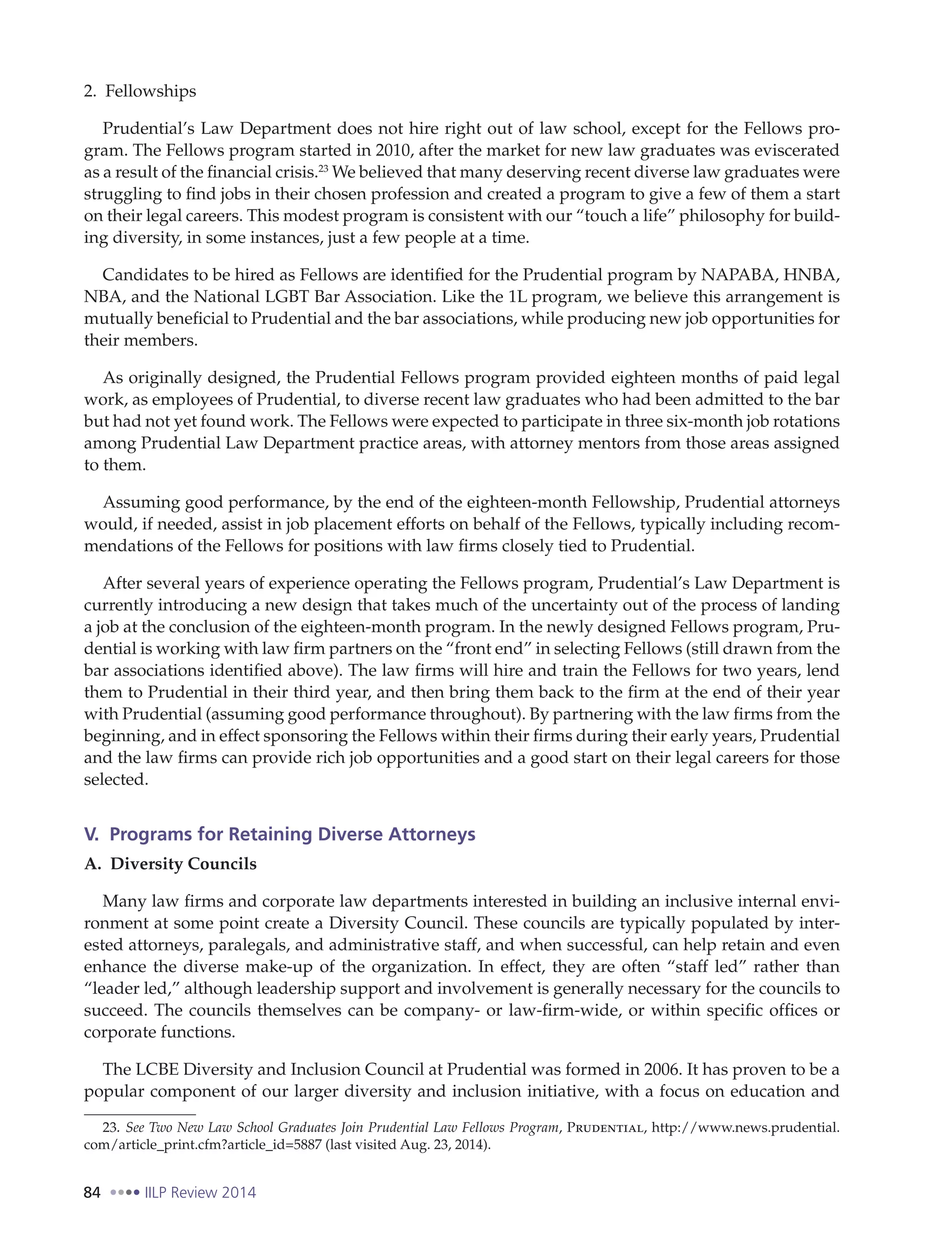84 IILP Review 2014
2. Fellowships
Prudential’s Law Department does not hire right out of law school, except for the Fellows pro-
gram. The Fellows program started in 2010, after the market for new law graduates was eviscerated
as a result of the financial crisis.23
We believed that many deserving recent diverse law graduates were
struggling to find jobs in their chosen profession and created a program to give a few of them a start
on their legal careers. This modest program is consistent with our “touch a life” philosophy for build-
ing diversity, in some instances, just a few people at a time.
Candidates to be hired as Fellows are identified for the Prudential program by NAPABA, HNBA,
NBA, and the National LGBT Bar Association. Like the 1L program, we believe this arrangement is
mutually beneficial to Prudential and the bar associations, while producing new job opportunities for
their members.
As originally designed, the Prudential Fellows program provided eighteen months of paid legal
work, as employees of Prudential, to diverse recent law graduates who had been admitted to the bar
but had not yet found work. The Fellows were expected to participate in three six-month job rotations
among Prudential Law Department practice areas, with attorney mentors from those areas assigned
to them.
Assuming good performance, by the end of the eighteen-month Fellowship, Prudential attorneys
would, if needed, assist in job placement efforts on behalf of the Fellows, typically including recom-
mendations of the Fellows for positions with law firms closely tied to Prudential.
After several years of experience operating the Fellows program, Prudential’s Law Department is
currently introducing a new design that takes much of the uncertainty out of the process of landing
a job at the conclusion of the eighteen-month program. In the newly designed Fellows program, Pru-
dential is working with law firm partners on the “front end” in selecting Fellows (still drawn from the
bar associations identified above). The law firms will hire and train the Fellows for two years, lend
them to Prudential in their third year, and then bring them back to the firm at the end of their year
with Prudential (assuming good performance throughout). By partnering with the law firms from the
beginning, and in effect sponsoring the Fellows within their firms during their early years, Prudential
and the law firms can provide rich job opportunities and a good start on their legal careers for those
selected.
V. Programs for Retaining Diverse Attorneys
A. Diversity Councils
Many law firms and corporate law departments interested in building an inclusive internal envi-
ronment at some point create a Diversity Council. These councils are typically populated by inter-
ested attorneys, paralegals, and administrative staff, and when successful, can help retain and even
enhance the diverse make-up of the organization. In effect, they are often “staff led” rather than
“leader led,” although leadership support and involvement is generally necessary for the councils to
succeed. The councils themselves can be company- or law-firm-wide, or within specific offices or
corporate functions.
The LCBE Diversity and Inclusion Council at Prudential was formed in 2006. It has proven to be a
popular component of our larger diversity and inclusion initiative, with a focus on education and
23. See Two New Law School Graduates Join Prudential Law Fellows Program, Prudential, http://www.news.prudential.
com/article_print.cfm?article_id=5887 (last visited Aug. 23, 2014).
 