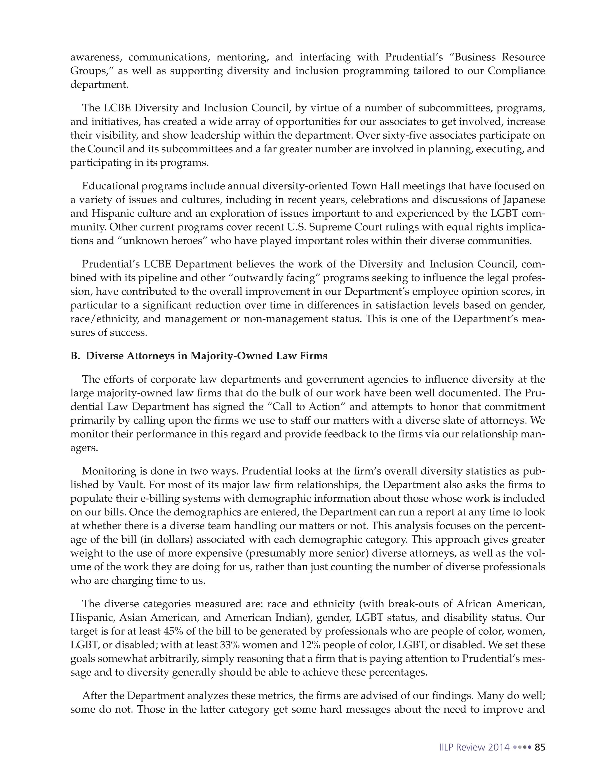 IILP Review 2014 85
awareness, communications, mentoring, and interfacing with Prudential’s “Business Resource
Groups,” as well as supporting diversity and inclusion programming tailored to our Compliance
department.
The LCBE Diversity and Inclusion Council, by virtue of a number of subcommittees, programs,
and initiatives, has created a wide array of opportunities for our associates to get involved, increase
their visibility, and show leadership within the department. Over sixty-five associates participate on
the Council and its subcommittees and a far greater number are involved in planning, executing, and
participating in its programs.
Educational programs include annual diversity-oriented Town Hall meetings that have focused on
a variety of issues and cultures, including in recent years, celebrations and discussions of Japanese
and Hispanic culture and an exploration of issues important to and experienced by the LGBT com-
munity. Other current programs cover recent U.S. Supreme Court rulings with equal rights implica-
tions and “unknown heroes” who have played important roles within their diverse communities.
Prudential’s LCBE Department believes the work of the Diversity and Inclusion Council, com-
bined with its pipeline and other “outwardly facing” programs seeking to influence the legal profes-
sion, have contributed to the overall improvement in our Department’s employee opinion scores, in
particular to a significant reduction over time in differences in satisfaction levels based on gender,
race/ethnicity, and management or non-management status. This is one of the Department’s mea-
sures of success.
B. Diverse Attorneys in Majority-Owned Law Firms
The efforts of corporate law departments and government agencies to influence diversity at the
large majority-owned law firms that do the bulk of our work have been well documented. The Pru-
dential Law Department has signed the “Call to Action” and attempts to honor that commitment
primarily by calling upon the firms we use to staff our matters with a diverse slate of attorneys. We
monitor their performance in this regard and provide feedback to the firms via our relationship man-
agers.
Monitoring is done in two ways. Prudential looks at the firm’s overall diversity statistics as pub-
lished by Vault. For most of its major law firm relationships, the Department also asks the firms to
populate their e-billing systems with demographic information about those whose work is included
on our bills. Once the demographics are entered, the Department can run a report at any time to look
at whether there is a diverse team handling our matters or not. This analysis focuses on the percent-
age of the bill (in dollars) associated with each demographic category. This approach gives greater
weight to the use of more expensive (presumably more senior) diverse attorneys, as well as the vol-
ume of the work they are doing for us, rather than just counting the number of diverse professionals
who are charging time to us.
The diverse categories measured are: race and ethnicity (with break-outs of African American,
Hispanic, Asian American, and American Indian), gender, LGBT status, and disability status. Our
target is for at least 45% of the bill to be generated by professionals who are people of color, women,
LGBT, or disabled; with at least 33% women and 12% people of color, LGBT, or disabled. We set these
goals somewhat arbitrarily, simply reasoning that a firm that is paying attention to Prudential’s mes-
sage and to diversity generally should be able to achieve these percentages.
After the Department analyzes these metrics, the firms are advised of our findings. Many do well;
some do not. Those in the latter category get some hard messages about the need to improve and
 