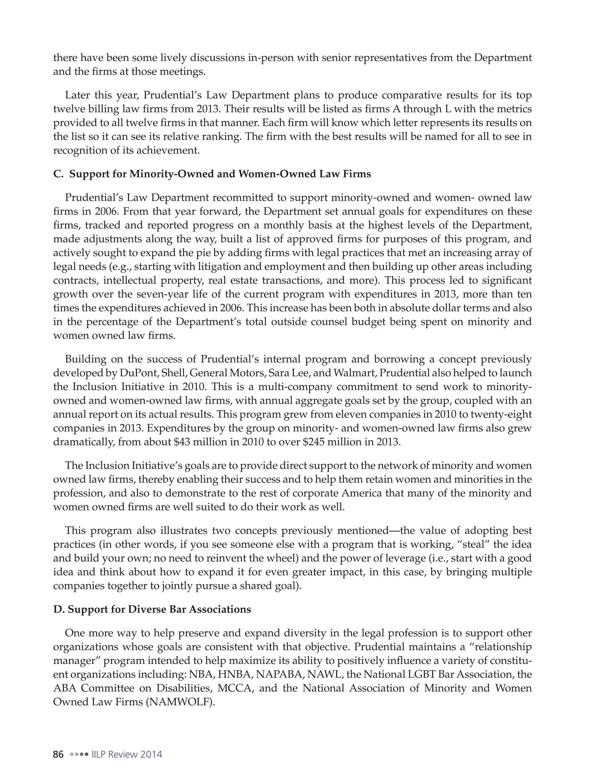 86 IILP Review 2014
there have been some lively discussions in-person with senior representatives from the Department
and the firms at those meetings.
Later this year, Prudential’s Law Department plans to produce comparative results for its top
twelve billing law firms from 2013. Their results will be listed as firms A through L with the metrics
provided to all twelve firms in that manner. Each firm will know which letter represents its results on
the list so it can see its relative ranking. The firm with the best results will be named for all to see in
recognition of its achievement.
C. Support for Minority-Owned and Women-Owned Law Firms
Prudential’s Law Department recommitted to support minority-owned and women- owned law
firms in 2006. From that year forward, the Department set annual goals for expenditures on these
firms, tracked and reported progress on a monthly basis at the highest levels of the Department,
made adjustments along the way, built a list of approved firms for purposes of this program, and
actively sought to expand the pie by adding firms with legal practices that met an increasing array of
legal needs (e.g., starting with litigation and employment and then building up other areas including
contracts, intellectual property, real estate transactions, and more). This process led to significant
growth over the seven-year life of the current program with expenditures in 2013, more than ten
times the expenditures achieved in 2006. This increase has been both in absolute dollar terms and also
in the percentage of the Department’s total outside counsel budget being spent on minority and
women owned law firms.
Building on the success of Prudential’s internal program and borrowing a concept previously
developed by DuPont, Shell, General Motors, Sara Lee, and Walmart, Prudential also helped to launch
the Inclusion Initiative in 2010. This is a multi-company commitment to send work to minority-
owned and women-owned law firms, with annual aggregate goals set by the group, coupled with an
annual report on its actual results. This program grew from eleven companies in 2010 to twenty-eight
companies in 2013. Expenditures by the group on minority- and women-owned law firms also grew
dramatically, from about $43 million in 2010 to over $245 million in 2013.
The Inclusion Initiative’s goals are to provide direct support to the network of minority and women
owned law firms, thereby enabling their success and to help them retain women and minorities in the
profession, and also to demonstrate to the rest of corporate America that many of the minority and
women owned firms are well suited to do their work as well.
This program also illustrates two concepts previously mentioned—the value of adopting best
practices (in other words, if you see someone else with a program that is working, “steal” the idea
and build your own; no need to reinvent the wheel) and the power of leverage (i.e., start with a good
idea and think about how to expand it for even greater impact, in this case, by bringing multiple
companies together to jointly pursue a shared goal).
D. Support for Diverse Bar Associations
One more way to help preserve and expand diversity in the legal profession is to support other
organizations whose goals are consistent with that objective. Prudential maintains a “relationship
manager” program intended to help maximize its ability to positively influence a variety of constitu-
ent organizations including: NBA, HNBA, NAPABA, NAWL, the National LGBT Bar Association, the
ABA Committee on Disabilities, MCCA, and the National Association of Minority and Women
Owned Law Firms (NAMWOLF).
 