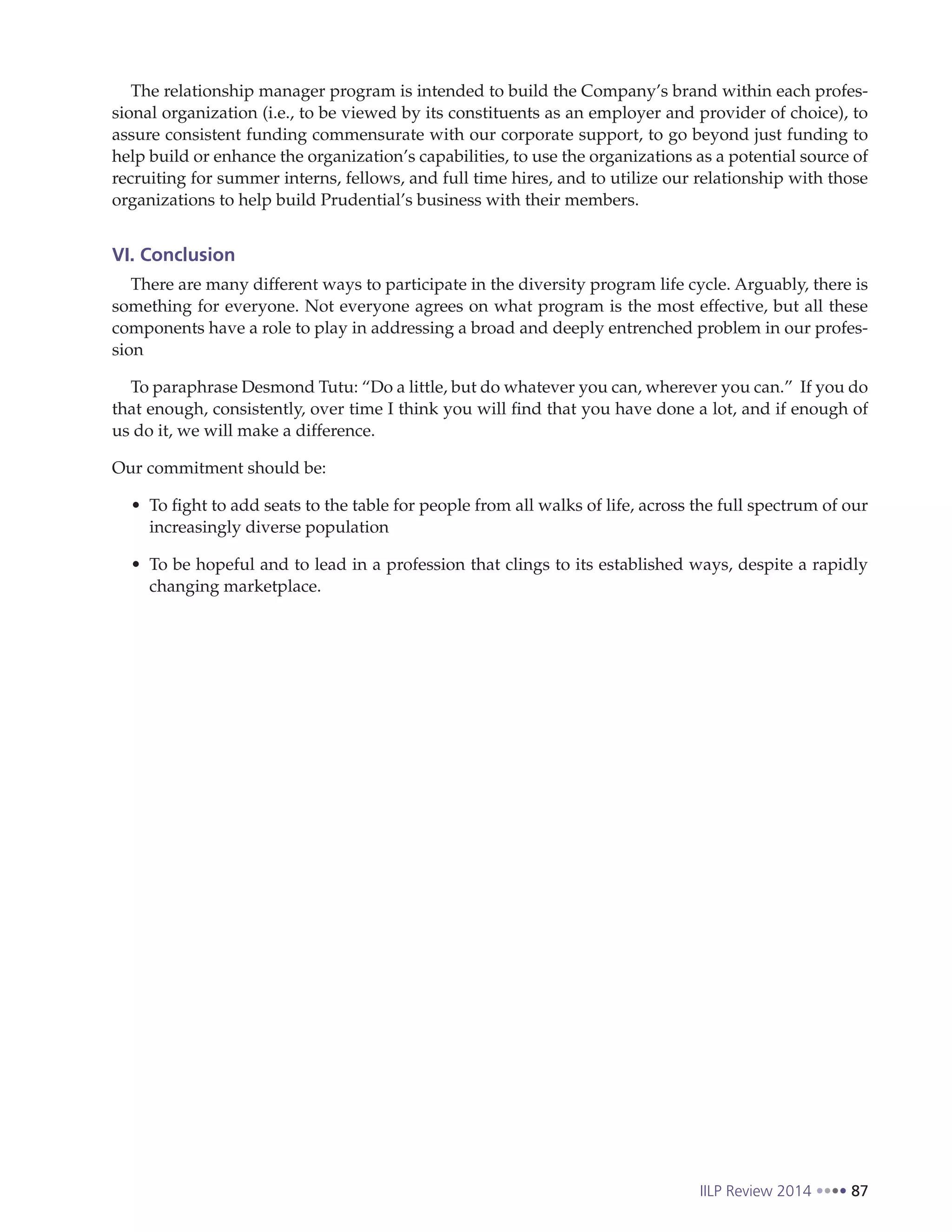 IILP Review 2014 87
The relationship manager program is intended to build the Company’s brand within each profes-
sional organization (i.e., to be viewed by its constituents as an employer and provider of choice), to
assure consistent funding commensurate with our corporate support, to go beyond just funding to
help build or enhance the organization’s capabilities, to use the organizations as a potential source of
recruiting for summer interns, fellows, and full time hires, and to utilize our relationship with those
organizations to help build Prudential’s business with their members.
VI. Conclusion
There are many different ways to participate in the diversity program life cycle. Arguably, there is
something for everyone. Not everyone agrees on what program is the most effective, but all these
components have a role to play in addressing a broad and deeply entrenched problem in our profes-
sion
To paraphrase Desmond Tutu: “Do a little, but do whatever you can, wherever you can.” If you do
that enough, consistently, over time I think you will find that you have done a lot, and if enough of
us do it, we will make a difference.
Our commitment should be:
To fight to add seats to the table for people from all walks of life, across the full spectrum of our
increasingly diverse population
To be hopeful and to lead in a profession that clings to its established ways, despite a rapidly
changing marketplace.
 