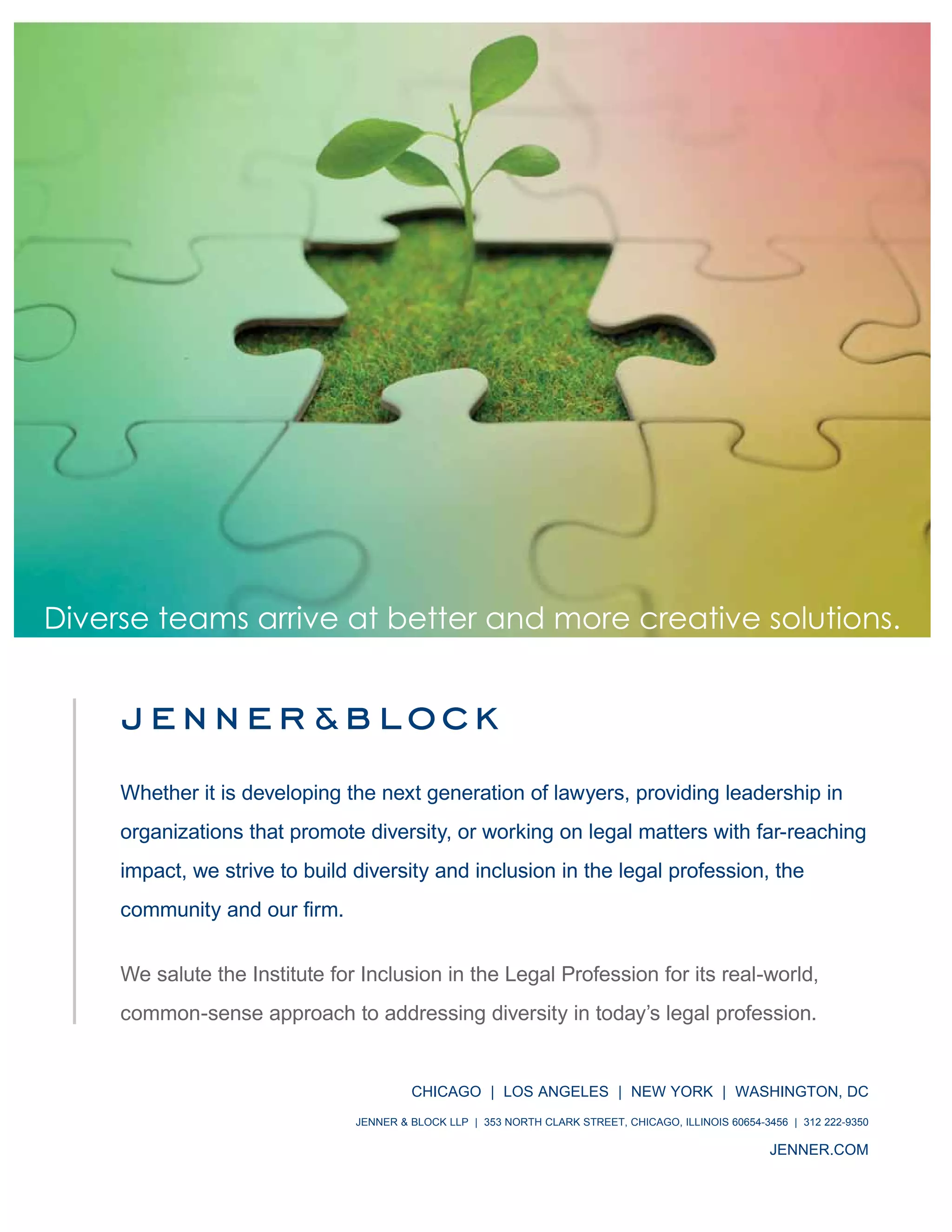 IILP Review 2014 7
Diverse teams arrive at better and more creative solutions.
We salute the Institute for Inclusion in the Legal Profession for its real-world,
common-sense approach to addressing diversity in today’s legal profession.
ChICago | Los angeLes | neW York | WashIngton, DC
Jenner & BLoCk LLP | 353 north CLark street, ChICago, ILLInoIs 60654-3456 | 312 222-9350
Jenner.Com
Whether it is developing the next generation of lawyers, providing leadership in
organizations that promote diversity, or working on legal matters with far-reaching
impact, we strive to build diversity and inclusion in the legal profession, the
 