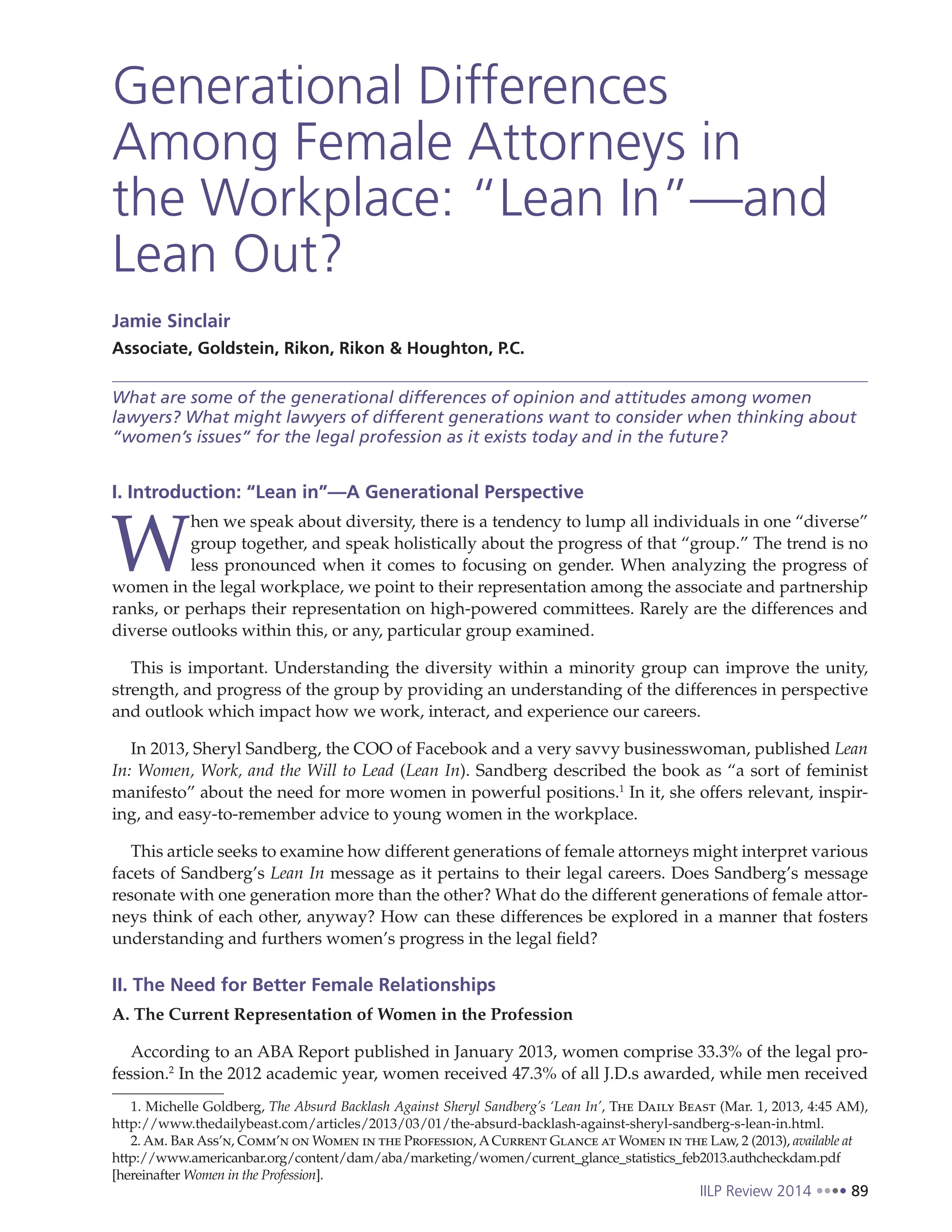IILP Review 2014 89
Generational Differences
Among Female Attorneys in
the Workplace: “Lean In”—and
Lean Out?
Jamie Sinclair
Associate, Goldstein, Rikon, Rikon & Houghton, P.C.
What are some of the generational differences of opinion and attitudes among women
lawyers? What might lawyers of different generations want to consider when thinking about
“women’s issues” for the legal profession as it exists today and in the future?
I. Introduction: “Lean in”—A Generational Perspective
W
hen we speak about diversity, there is a tendency to lump all individuals in one “diverse”
group together, and speak holistically about the progress of that “group.” The trend is no
less pronounced when it comes to focusing on gender. When analyzing the progress of
women in the legal workplace, we point to their representation among the associate and partnership
ranks, or perhaps their representation on high-powered committees. Rarely are the differences and
diverse outlooks within this, or any, particular group examined.
This is important. Understanding the diversity within a minority group can improve the unity,
strength, and progress of the group by providing an understanding of the differences in perspective
and outlook which impact how we work, interact, and experience our careers.
In 2013, Sheryl Sandberg, the COO of Facebook and a very savvy businesswoman, published Lean
In: Women, Work, and the Will to Lead (Lean In). Sandberg described the book as “a sort of feminist
manifesto” about the need for more women in powerful positions.1
In it, she offers relevant, inspir-
ing, and easy-to-remember advice to young women in the workplace.
This article seeks to examine how different generations of female attorneys might interpret various
facets of Sandberg’s Lean In message as it pertains to their legal careers. Does Sandberg’s message
resonate with one generation more than the other? What do the different generations of female attor-
neys think of each other, anyway? How can these differences be explored in a manner that fosters
understanding and furthers women’s progress in the legal field?
II. The Need for Better Female Relationships
A. The Current Representation of Women in the Profession
According to an ABA Report published in January 2013, women comprise 33.3% of the legal pro-
fession.2
In the 2012 academic year, women received 47.3% of all J.D.s awarded, while men received
1. Michelle Goldberg, The Absurd Backlash Against Sheryl Sandberg’s ‘Lean In’, The Daily Beast (Mar. 1, 2013, 4:45 AM),
http://www.thedailybeast.com/articles/2013/03/01/the-absurd-backlash-against-sheryl-sandberg-s-lean-in.html.
2. Am. Bar Ass’n, Comm’n on Women in the Profession, ACurrent Glance at Women in the Law, 2 (2013), available at
http://www.americanbar.org/content/dam/aba/marketing/women/current_glance_statistics_feb2013.authcheckdam.pdf
[hereinafter Women in the Profession].
 