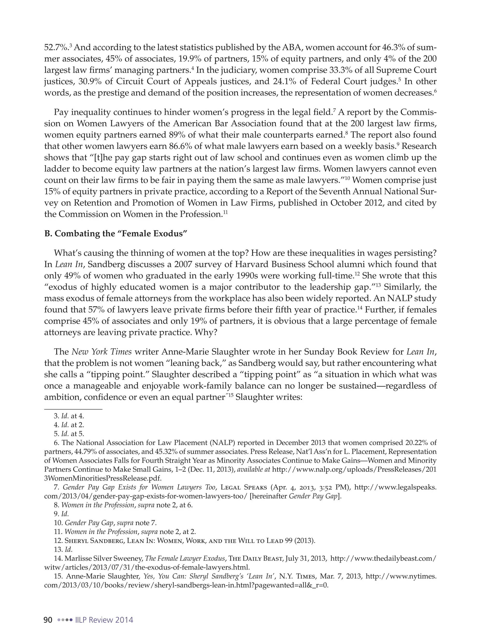 90 IILP Review 2014
52.7%.3
And according to the latest statistics published by the ABA, women account for 46.3% of sum-
mer associates, 45% of associates, 19.9% of partners, 15% of equity partners, and only 4% of the 200
largest law firms’ managing partners.4
In the judiciary, women comprise 33.3% of all Supreme Court
justices, 30.9% of Circuit Court of Appeals justices, and 24.1% of Federal Court judges.5
In other
words, as the prestige and demand of the position increases, the representation of women decreases.6
Pay inequality continues to hinder women’s progress in the legal field.7
A report by the Commis-
sion on Women Lawyers of the American Bar Association found that at the 200 largest law firms,
women equity partners earned 89% of what their male counterparts earned.8
The report also found
that other women lawyers earn 86.6% of what male lawyers earn based on a weekly basis.9
Research
shows that “[t]he pay gap starts right out of law school and continues even as women climb up the
ladder to become equity law partners at the nation’s largest law firms. Women lawyers cannot even
count on their law firms to be fair in paying them the same as male lawyers.”10
Women comprise just
15% of equity partners in private practice, according to a Report of the Seventh Annual National Sur-
vey on Retention and Promotion of Women in Law Firms, published in October 2012, and cited by
the Commission on Women in the Profession.11
B. Combating the “Female Exodus”
What’s causing the thinning of women at the top? How are these inequalities in wages persisting?
In Lean In, Sandberg discusses a 2007 survey of Harvard Business School alumni which found that
only 49% of women who graduated in the early 1990s were working full-time.12
She wrote that this
“exodus of highly educated women is a major contributor to the leadership gap.”13
Similarly, the
mass exodus of female attorneys from the workplace has also been widely reported. An NALP study
found that 57% of lawyers leave private firms before their fifth year of practice.14
Further, if females
comprise 45% of associates and only 19% of partners, it is obvious that a large percentage of female
attorneys are leaving private practice. Why?
The New York Times writer Anne-Marie Slaughter wrote in her Sunday Book Review for Lean In,
that the problem is not women “leaning back,” as Sandberg would say, but rather encountering what
she calls a “tipping point.” Slaughter described a “tipping point” as “a situation in which what was
once a manageable and enjoyable work-family balance can no longer be sustained—regardless of
ambition, confidence or even an equal partner.”15
Slaughter writes:
3. Id. at 4.
4. Id. at 2.
5. Id. at 5.
6. The National Association for Law Placement (NALP) reported in December 2013 that women comprised 20.22% of
partners, 44.79% of associates, and 45.32% of summer associates. Press Release, Nat’l Ass’n for L. Placement, Representation
of Women Associates Falls for Fourth Straight Year as Minority Associates Continue to Make Gains—Women and Minority
Partners Continue to Make Small Gains, 1–2 (Dec. 11, 2013), available at http://www.nalp.org/uploads/PressReleases/201
3WomenMinoritiesPressRelease.pdf.
7. Gender Pay Gap Exists for Women Lawyers Too, Legal Speaks (Apr. 4, 2013, 3:52 PM), http://www.legalspeaks.
com/2013/04/gender-pay-gap-exists-for-women-lawyers-too/ [hereinafter Gender Pay Gap].
8. Women in the Profession, supra note 2, at 6.
9. Id.
10. Gender Pay Gap, supra note 7.
11. Women in the Profession, supra note 2, at 2.
12. Sheryl Sandberg, Lean In: Women, Work, and the Will to Lead 99 (2013).
13. Id.
14. Marlisse Silver Sweeney, The Female Lawyer Exodus, The Daily Beast, July 31, 2013, http://www.thedailybeast.com/
witw/articles/2013/07/31/the-exodus-of-female-lawyers.html.
15. Anne-Marie Slaughter, Yes, You Can: Sheryl Sandberg’s ‘Lean In’, N.Y. Times, Mar. 7, 2013, http://www.nytimes.
com/2013/03/10/books/review/sheryl-sandbergs-lean-in.html?pagewanted=all&_r=0.
 