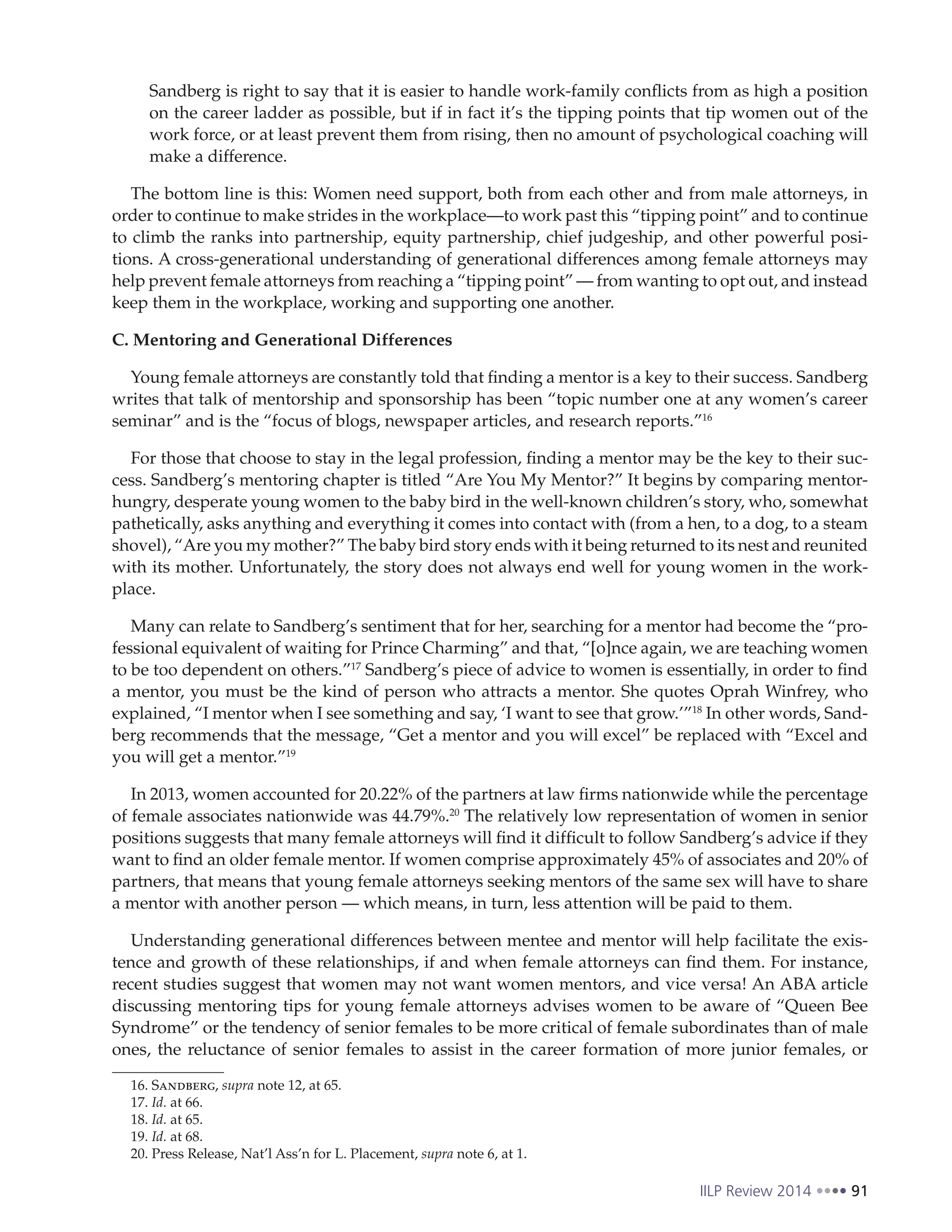 IILP Review 2014 91
Sandberg is right to say that it is easier to handle work-family conflicts from as high a position
on the career ladder as possible, but if in fact it’s the tipping points that tip women out of the
work force, or at least prevent them from rising, then no amount of psychological coaching will
make a difference.
The bottom line is this: Women need support, both from each other and from male attorneys, in
order to continue to make strides in the workplace—to work past this “tipping point” and to continue
to climb the ranks into partnership, equity partnership, chief judgeship, and other powerful posi-
tions. A cross-generational understanding of generational differences among female attorneys may
help prevent female attorneys from reaching a “tipping point” — from wanting to opt out, and instead
keep them in the workplace, working and supporting one another.
C. Mentoring and Generational Differences
Young female attorneys are constantly told that finding a mentor is a key to their success. Sandberg
writes that talk of mentorship and sponsorship has been “topic number one at any women’s career
seminar” and is the “focus of blogs, newspaper articles, and research reports.”16
For those that choose to stay in the legal profession, finding a mentor may be the key to their suc-
cess. Sandberg’s mentoring chapter is titled “Are You My Mentor?” It begins by comparing mentor-
hungry, desperate young women to the baby bird in the well-known children’s story, who, somewhat
pathetically, asks anything and everything it comes into contact with (from a hen, to a dog, to a steam
shovel), “Are you my mother?” The baby bird story ends with it being returned to its nest and reunited
with its mother. Unfortunately, the story does not always end well for young women in the work-
place.
Many can relate to Sandberg’s sentiment that for her, searching for a mentor had become the “pro-
fessional equivalent of waiting for Prince Charming” and that, “[o]nce again, we are teaching women
to be too dependent on others.”17
Sandberg’s piece of advice to women is essentially, in order to find
a mentor, you must be the kind of person who attracts a mentor. She quotes Oprah Winfrey, who
explained, “I mentor when I see something and say, ‘I want to see that grow.’”18
In other words, Sand-
berg recommends that the message, “Get a mentor and you will excel” be replaced with “Excel and
you will get a mentor.”19
In 2013, women accounted for 20.22% of the partners at law firms nationwide while the percentage
of female associates nationwide was 44.79%.20
The relatively low representation of women in senior
positions suggests that many female attorneys will find it difficult to follow Sandberg’s advice if they
want to find an older female mentor. If women comprise approximately 45% of associates and 20% of
partners, that means that young female attorneys seeking mentors of the same sex will have to share
a mentor with another person — which means, in turn, less attention will be paid to them.
Understanding generational differences between mentee and mentor will help facilitate the exis-
tence and growth of these relationships, if and when female attorneys can find them. For instance,
recent studies suggest that women may not want women mentors, and vice versa! An ABA article
discussing mentoring tips for young female attorneys advises women to be aware of “Queen Bee
Syndrome” or the tendency of senior females to be more critical of female subordinates than of male
ones, the reluctance of senior females to assist in the career formation of more junior females, or
16. Sandberg, supra note 12, at 65.
17. Id. at 66.
18. Id. at 65.
19. Id. at 68.
20. Press Release, Nat’l Ass’n for L. Placement, supra note 6, at 1.
 