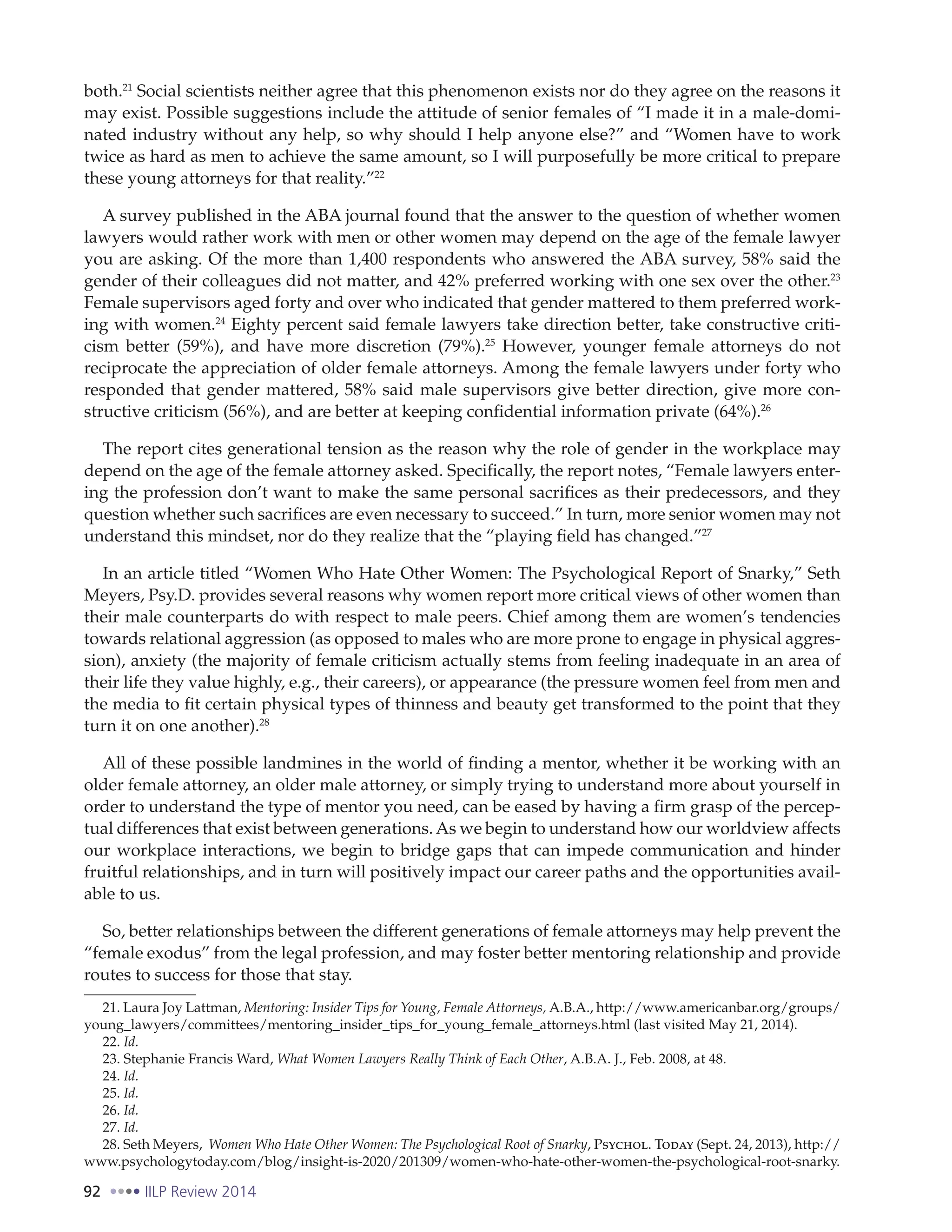 92 IILP Review 2014
both.21
Social scientists neither agree that this phenomenon exists nor do they agree on the reasons it
may exist. Possible suggestions include the attitude of senior females of “I made it in a male-domi-
nated industry without any help, so why should I help anyone else?” and “Women have to work
twice as hard as men to achieve the same amount, so I will purposefully be more critical to prepare
these young attorneys for that reality.”22
A survey published in the ABA journal found that the answer to the question of whether women
lawyers would rather work with men or other women may depend on the age of the female lawyer
you are asking. Of the more than 1,400 respondents who answered the ABA survey, 58% said the
gender of their colleagues did not matter, and 42% preferred working with one sex over the other.23
Female supervisors aged forty and over who indicated that gender mattered to them preferred work-
ing with women.24
Eighty percent said female lawyers take direction better, take constructive criti-
cism better (59%), and have more discretion (79%).25
However, younger female attorneys do not
reciprocate the appreciation of older female attorneys. Among the female lawyers under forty who
responded that gender mattered, 58% said male supervisors give better direction, give more con-
structive criticism (56%), and are better at keeping confidential information private (64%).26
The report cites generational tension as the reason why the role of gender in the workplace may
depend on the age of the female attorney asked. Specifically, the report notes, “Female lawyers enter-
ing the profession don’t want to make the same personal sacrifices as their predecessors, and they
question whether such sacrifices are even necessary to succeed.” In turn, more senior women may not
understand this mindset, nor do they realize that the “playing field has changed.”27
In an article titled “Women Who Hate Other Women: The Psychological Report of Snarky,” Seth
Meyers, Psy.D. provides several reasons why women report more critical views of other women than
their male counterparts do with respect to male peers. Chief among them are women’s tendencies
towards relational aggression (as opposed to males who are more prone to engage in physical aggres-
sion), anxiety (the majority of female criticism actually stems from feeling inadequate in an area of
their life they value highly, e.g., their careers), or appearance (the pressure women feel from men and
the media to fit certain physical types of thinness and beauty get transformed to the point that they
turn it on one another).28
All of these possible landmines in the world of finding a mentor, whether it be working with an
older female attorney, an older male attorney, or simply trying to understand more about yourself in
order to understand the type of mentor you need, can be eased by having a firm grasp of the percep-
tual differences that exist between generations. As we begin to understand how our worldview affects
our workplace interactions, we begin to bridge gaps that can impede communication and hinder
fruitful relationships, and in turn will positively impact our career paths and the opportunities avail-
able to us.
So, better relationships between the different generations of female attorneys may help prevent the
“female exodus” from the legal profession, and may foster better mentoring relationship and provide
routes to success for those that stay.
21. Laura Joy Lattman, Mentoring: Insider Tips for Young, Female Attorneys, A.B.A., http://www.americanbar.org/groups/
young_lawyers/committees/mentoring_insider_tips_for_young_female_attorneys.html (last visited May 21, 2014).
22. Id.
23. Stephanie Francis Ward, What Women Lawyers Really Think of Each Other, A.B.A. J., Feb. 2008, at 48.
24. Id.
25. Id.
26. Id.
27. Id.
28. Seth Meyers, Women Who Hate Other Women: The Psychological Root of Snarky, Psychol. Today (Sept. 24, 2013), http://
www.psychologytoday.com/blog/insight-is-2020/201309/women-who-hate-other-women-the-psychological-root-snarky.
 