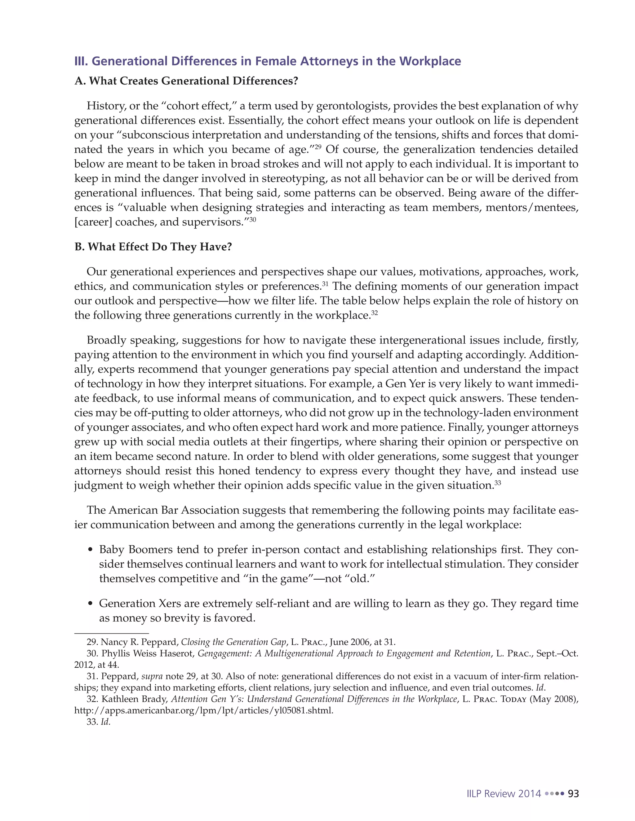 IILP Review 2014 93
III. Generational Differences in Female Attorneys in the Workplace
A. What Creates Generational Differences?
History, or the “cohort effect,” a term used by gerontologists, provides the best explanation of why
generational differences exist. Essentially, the cohort effect means your outlook on life is dependent
on your “subconscious interpretation and understanding of the tensions, shifts and forces that domi-
nated the years in which you became of age.”29
Of course, the generalization tendencies detailed
below are meant to be taken in broad strokes and will not apply to each individual. It is important to
keep in mind the danger involved in stereotyping, as not all behavior can be or will be derived from
generational influences. That being said, some patterns can be observed. Being aware of the differ-
ences is “valuable when designing strategies and interacting as team members, mentors/mentees,
[career] coaches, and supervisors.”30
B. What Effect Do They Have?
Our generational experiences and perspectives shape our values, motivations, approaches, work,
ethics, and communication styles or preferences.31
The defining moments of our generation impact
our outlook and perspective—how we filter life. The table below helps explain the role of history on
the following three generations currently in the workplace.32
Broadly speaking, suggestions for how to navigate these intergenerational issues include, firstly,
paying attention to the environment in which you find yourself and adapting accordingly. Addition-
ally, experts recommend that younger generations pay special attention and understand the impact
of technology in how they interpret situations. For example, a Gen Yer is very likely to want immedi-
ate feedback, to use informal means of communication, and to expect quick answers. These tenden-
cies may be off-putting to older attorneys, who did not grow up in the technology-laden environment
of younger associates, and who often expect hard work and more patience. Finally, younger attorneys
grew up with social media outlets at their fingertips, where sharing their opinion or perspective on
an item became second nature. In order to blend with older generations, some suggest that younger
attorneys should resist this honed tendency to express every thought they have, and instead use
judgment to weigh whether their opinion adds specific value in the given situation.33
The American Bar Association suggests that remembering the following points may facilitate eas-
ier communication between and among the generations currently in the legal workplace:
Baby Boomers tend to prefer in-person contact and establishing relationships first. They con-
sider themselves continual learners and want to work for intellectual stimulation. They consider
themselves competitive and “in the game”—not “old.”
Generation Xers are extremely self-reliant and are willing to learn as they go. They regard time
as money so brevity is favored.
29. Nancy R. Peppard, Closing the Generation Gap, L. Prac., June 2006, at 31.
30. Phyllis Weiss Haserot, Gengagement: A Multigenerational Approach to Engagement and Retention, L. Prac., Sept.–Oct.
2012, at 44.
31. Peppard, supra note 29, at 30. Also of note: generational differences do not exist in a vacuum of inter-firm relation-
ships; they expand into marketing efforts, client relations, jury selection and influence, and even trial outcomes. Id.
32. Kathleen Brady, Attention Gen Y’s: Understand Generational Differences in the Workplace, L. Prac. Today (May 2008),
http://apps.americanbar.org/lpm/lpt/articles/yl05081.shtml.
33. Id.
 