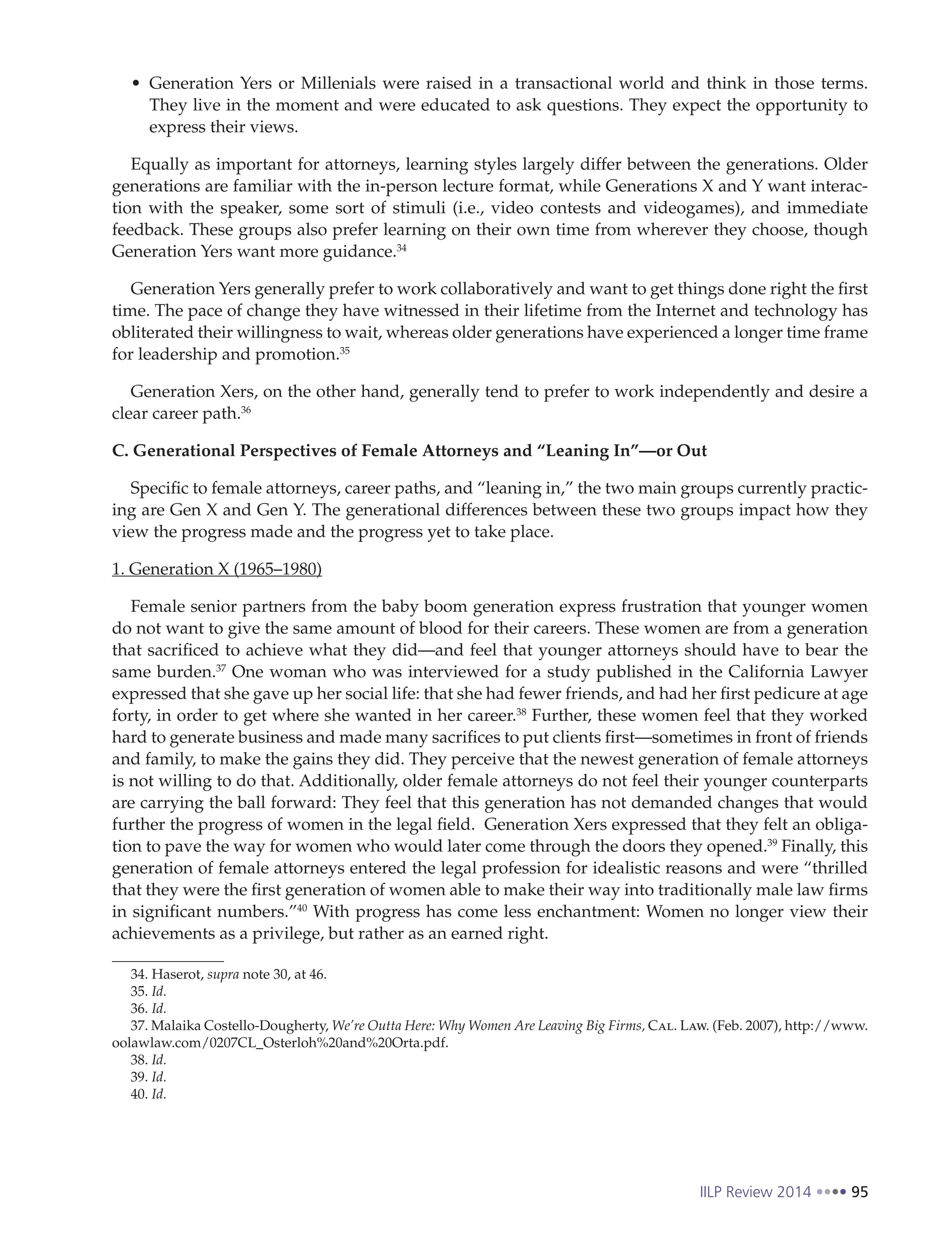IILP Review 2014 95
Generation Yers or Millenials were raised in a transactional world and think in those terms.
They live in the moment and were educated to ask questions. They expect the opportunity to
express their views.
Equally as important for attorneys, learning styles largely differ between the generations. Older
generations are familiar with the in-person lecture format, while Generations X and Y want interac-
tion with the speaker, some sort of stimuli (i.e., video contests and videogames), and immediate
feedback. These groups also prefer learning on their own time from wherever they choose, though
Generation Yers want more guidance.34
Generation Yers generally prefer to work collaboratively and want to get things done right the first
time. The pace of change they have witnessed in their lifetime from the Internet and technology has
obliterated their willingness to wait, whereas older generations have experienced a longer time frame
for leadership and promotion.35
Generation Xers, on the other hand, generally tend to prefer to work independently and desire a
clear career path.36
C. Generational Perspectives of Female Attorneys and “Leaning In”—or Out
Specific to female attorneys, career paths, and “leaning in,” the two main groups currently practic-
ing are Gen X and Gen Y. The generational differences between these two groups impact how they
view the progress made and the progress yet to take place.
1. Generation X (1965–1980)
Female senior partners from the baby boom generation express frustration that younger women
do not want to give the same amount of blood for their careers. These women are from a generation
that sacrificed to achieve what they did—and feel that younger attorneys should have to bear the
same burden.37
One woman who was interviewed for a study published in the California Lawyer
expressed that she gave up her social life: that she had fewer friends, and had her first pedicure at age
forty, in order to get where she wanted in her career.38
Further, these women feel that they worked
hard to generate business and made many sacrifices to put clients first—sometimes in front of friends
and family, to make the gains they did. They perceive that the newest generation of female attorneys
is not willing to do that. Additionally, older female attorneys do not feel their younger counterparts
are carrying the ball forward: They feel that this generation has not demanded changes that would
further the progress of women in the legal field. Generation Xers expressed that they felt an obliga-
tion to pave the way for women who would later come through the doors they opened.39
Finally, this
generation of female attorneys entered the legal profession for idealistic reasons and were “thrilled
that they were the first generation of women able to make their way into traditionally male law firms
in significant numbers.”40
With progress has come less enchantment: Women no longer view their
achievements as a privilege, but rather as an earned right.
34. Haserot, supra note 30, at 46.
35. Id.
36. Id.
37. Malaika Costello-Dougherty, We’re Outta Here: Why Women Are Leaving Big Firms, Cal. Law. (Feb. 2007), http://www.
oolawlaw.com/0207CL_Osterloh%20and%20Orta.pdf.
38. Id.
39. Id.
40. Id.
 