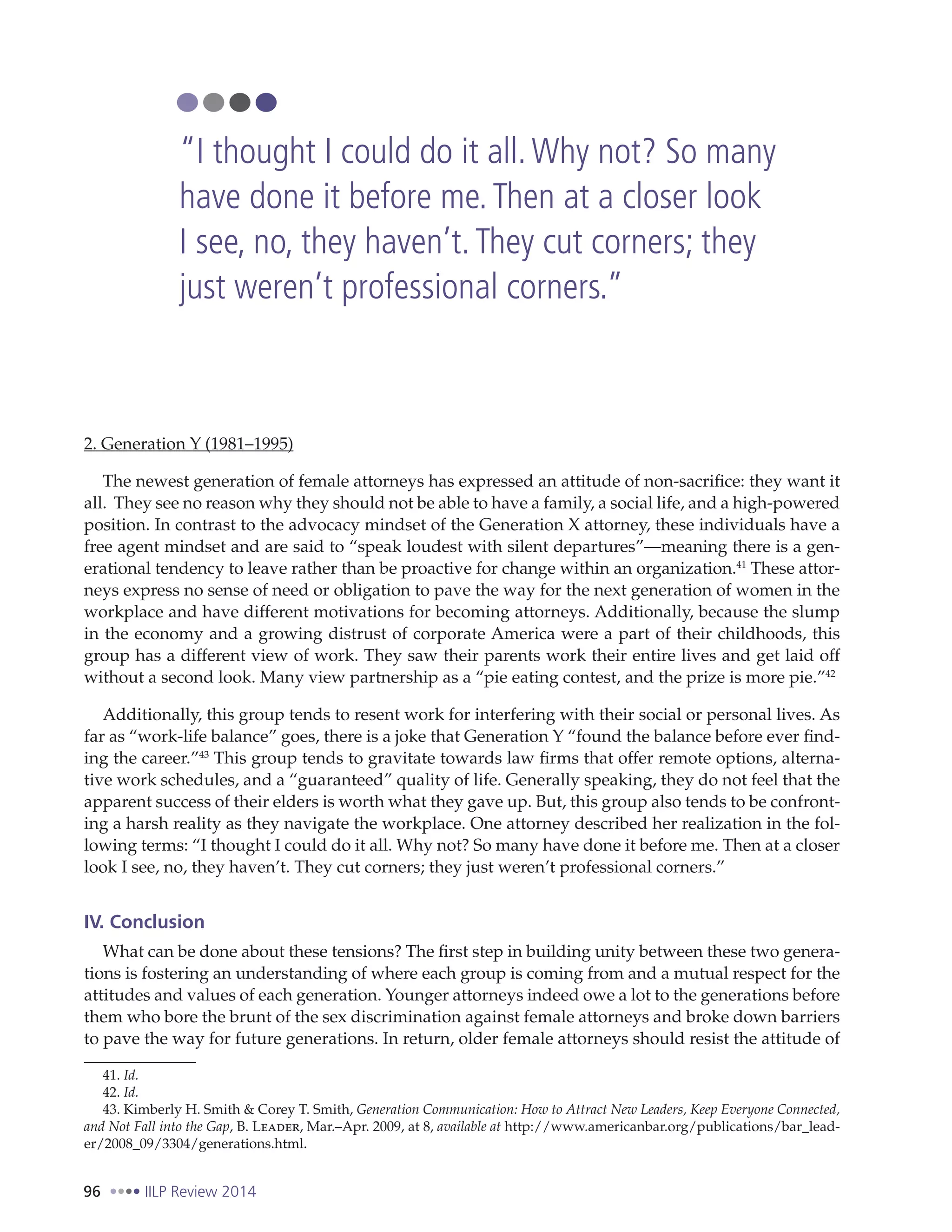 96 IILP Review 2014
2. Generation Y (1981–1995)
The newest generation of female attorneys has expressed an attitude of non-sacrifice: they want it
all. They see no reason why they should not be able to have a family, a social life, and a high-powered
position. In contrast to the advocacy mindset of the Generation X attorney, these individuals have a
free agent mindset and are said to “speak loudest with silent departures”—meaning there is a gen-
erational tendency to leave rather than be proactive for change within an organization.41
These attor-
neys express no sense of need or obligation to pave the way for the next generation of women in the
workplace and have different motivations for becoming attorneys. Additionally, because the slump
in the economy and a growing distrust of corporate America were a part of their childhoods, this
group has a different view of work. They saw their parents work their entire lives and get laid off
without a second look. Many view partnership as a “pie eating contest, and the prize is more pie.”42
Additionally, this group tends to resent work for interfering with their social or personal lives. As
far as “work-life balance” goes, there is a joke that Generation Y “found the balance before ever find-
ing the career.”43
This group tends to gravitate towards law firms that offer remote options, alterna-
tive work schedules, and a “guaranteed” quality of life. Generally speaking, they do not feel that the
apparent success of their elders is worth what they gave up. But, this group also tends to be confront-
ing a harsh reality as they navigate the workplace. One attorney described her realization in the fol-
lowing terms: “I thought I could do it all. Why not? So many have done it before me. Then at a closer
look I see, no, they haven’t. They cut corners; they just weren’t professional corners.”
IV. Conclusion
What can be done about these tensions? The first step in building unity between these two genera-
tions is fostering an understanding of where each group is coming from and a mutual respect for the
attitudes and values of each generation. Younger attorneys indeed owe a lot to the generations before
them who bore the brunt of the sex discrimination against female attorneys and broke down barriers
to pave the way for future generations. In return, older female attorneys should resist the attitude of
41. Id.
42. Id.
43. Kimberly H. Smith & Corey T. Smith, Generation Communication: How to Attract New Leaders, Keep Everyone Connected,
and Not Fall into the Gap, B. Leader, Mar.–Apr. 2009, at 8, available at http://www.americanbar.org/publications/bar_lead-
er/2008_09/3304/generations.html.
“I thought I could do it all.Why not? So many
have done it before me.Then at a closer look
I see, no, they haven’t.They cut corners; they
just weren’t professional corners.”
 