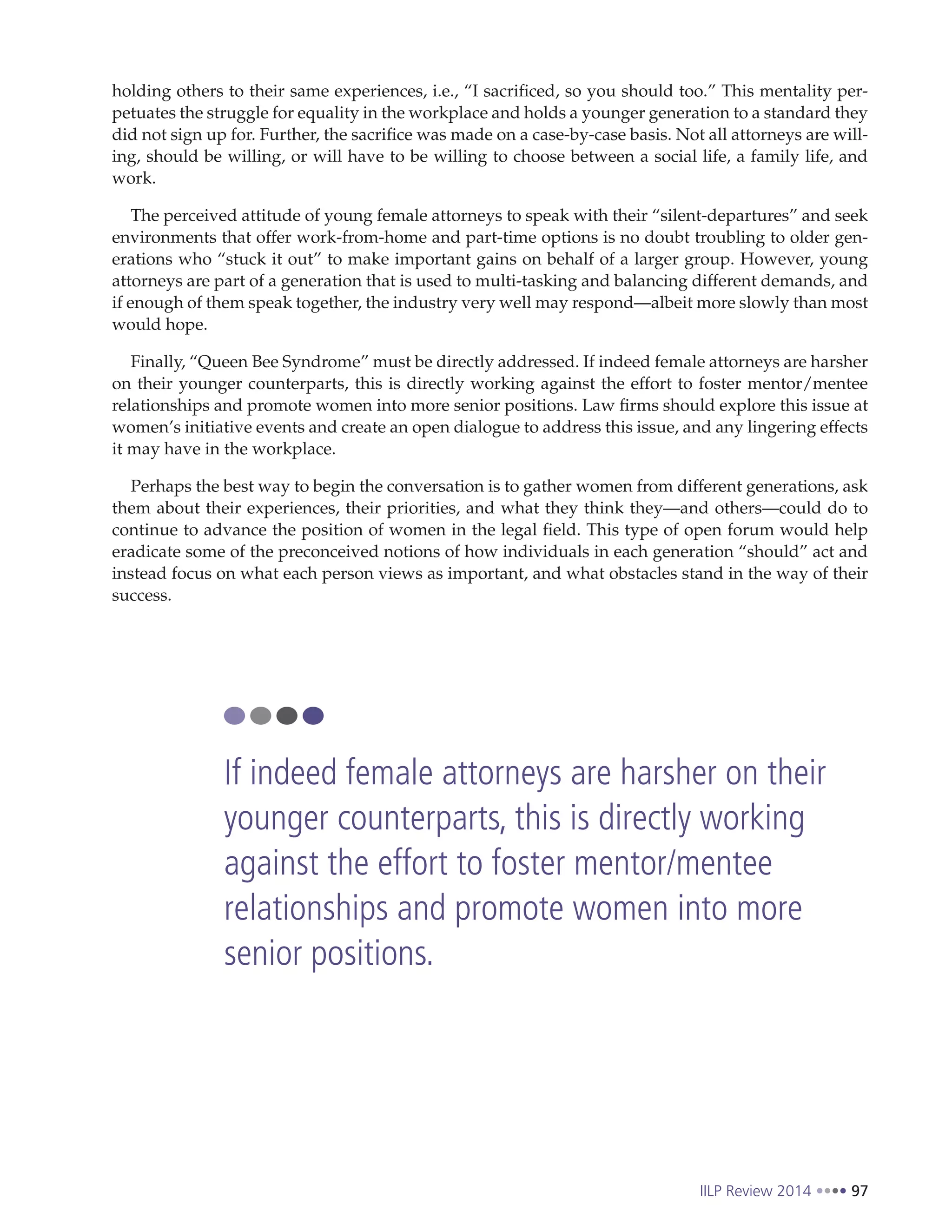 IILP Review 2014 97
holding others to their same experiences, i.e., “I sacrificed, so you should too.” This mentality per-
petuates the struggle for equality in the workplace and holds a younger generation to a standard they
did not sign up for. Further, the sacrifice was made on a case-by-case basis. Not all attorneys are will-
ing, should be willing, or will have to be willing to choose between a social life, a family life, and
work.
The perceived attitude of young female attorneys to speak with their “silent-departures” and seek
environments that offer work-from-home and part-time options is no doubt troubling to older gen-
erations who “stuck it out” to make important gains on behalf of a larger group. However, young
attorneys are part of a generation that is used to multi-tasking and balancing different demands, and
if enough of them speak together, the industry very well may respond—albeit more slowly than most
would hope.
Finally, “Queen Bee Syndrome” must be directly addressed. If indeed female attorneys are harsher
on their younger counterparts, this is directly working against the effort to foster mentor/mentee
relationships and promote women into more senior positions. Law firms should explore this issue at
women’s initiative events and create an open dialogue to address this issue, and any lingering effects
it may have in the workplace.
Perhaps the best way to begin the conversation is to gather women from different generations, ask
them about their experiences, their priorities, and what they think they—and others—could do to
continue to advance the position of women in the legal field. This type of open forum would help
eradicate some of the preconceived notions of how individuals in each generation “should” act and
instead focus on what each person views as important, and what obstacles stand in the way of their
success.
If indeed female attorneys are harsher on their
younger counterparts, this is directly working
against the effort to foster mentor/mentee
relationships and promote women into more
senior positions.
 
