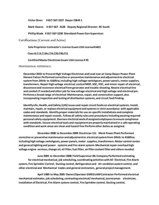 Victor Dives # 817-567-5227 Dwyer O&M 1
Mark Owens # 817-567- 4128 Deputy Regional Director- RC South
PhillipWade # 817-567-5230 Shendand PowerGenSupervisor.
Certifications (Current and Active)
Sole Proprietor Contractor’s License GuamUSA License#6421
Class B,C13,C13A,C19,C20,C40,C51
CertifiedMasterElectricianGuam USA License # 95
PROFESSIONAL EXPERIENCE:
December2010 to PresentHigh Voltage Electrician and Lead man at Camp Dwyer Power Plant
Harvest Falcon Performedcorrective or preventive maintenance andadjustmentto electrical
systemfrom 24Vdc to 4160Vac.including high voltage switchgears,power panels,motor supplies,
transformers. Repair highvoltage electrical,control MDP, SDC, PDC, and minor repair of electrical,
disconnectand reconnect electrical fromgenerator and trouble shooting.Rewire electrical line
and conduit if neededandother job for lowvoltage electrical and highvoltage and electrical pm.
Performsa broad range of electrical Maintenance,repair,and construction support,also
incorporating inspectionand testingof distribution systems,and circuit faultfinding.
IdentifyLife,Health,and Safety (LHS) issuesand repair circuit faultson electrical systems.Install,
maintain, repair,or replace electrical equipmentandsystemsin strict accordance with applicable
codesand standards. Identifyproper materialsfor use on specificinstallationsandcomplete
maintenance and repair records. Followall safetyrulesand proceduresincludingwearingrequired
personal safety equipment.Oversee electrical workofassignedemployeestoensure compliance
with standards. Ensure electrical toolsand equipmentare properlymaintainedin a safe operating
conditionand work areas are clean and hazard free Performother dutiesas assigned.
December2008 to December2009 Electrician 111 Meck PowerPlant Performed
corrective or preventive maintenance andadjustmentto electrical systemfrom 24Vdc to 4160Vac.
includinghighvoltage switchgears,power panels,motor supplies,transformers.Motor control center
and general lightingand power systems and Fire alarm system.Mechanical repair overhaul high
voltage engine services,change oil,oil filter,fuel filter,airfiltercoolant filterand others needed.
June 2005 to December2008 FieldSupervisorJBL Company Performedestimating
for electrical mechanical,job scheduling,coordinatingactivitieswithAll Electrical,Fire Alarm
system,Fire Sprinkler Control, Ducting control ,Refrigerationand Air conditionsystemcontrol, and
other electrical and Mechanical trades and general contractors, general projectmanagement.
April 1989 to May 2005 Owner/Operator GMEGUAMContractor Performedelectrical
mechanical estimator, job scheduling,contractingelectrical/mechanical,journeyman electrician,
installationof Electrical,Fire Alarm system control, Fire Sprinklercontrol, Ducting control,
 