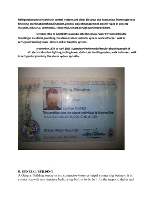 Refrigerationand Air conditioncontrol system,and other Electrical and Mechanical from rough in to
finishing,coordinationschedulinglabor,general projectmanagement. Recenttypes ofprojects
includes,industrial,commercial,residential,tenant,service workimprovement.
October 1981 to April 1989 GuamDai Ichi Hotel SupervisorPerformedtrouble
Shootingof electrical,plumbing,fire alarm system,sprinkler system, walk infreezer, walk in
refrigeratorcooling tower, chiller,andair handlingsystem.
November1978 to April 1981 SupervisorPerformedoftrouble shooting repair of
all electrical control lighting,coolingtower, chiller,air handlingsystem,walk in freezer,walk
in refrigeratorplumbing,fire alarm system,sprinkler.
B. GENERAL BUILDING
A General Building contactor is a contractor whose principal contracting business is in
connection with any structure built, being built or to be built for the support, shelter and
 