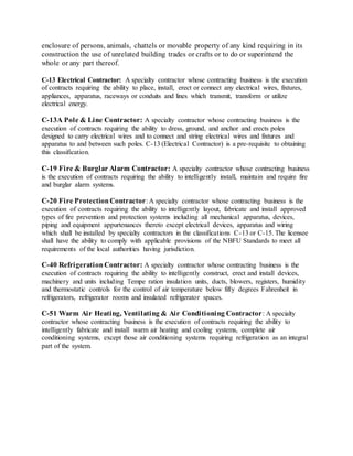 enclosure of persons, animals, chattels or movable property of any kind requiring in its
construction the use of unrelated building trades or crafts or to do or superintend the
whole or any part thereof.
C-13 Electrical Contractor: A specialty contractor whose contracting business is the execution
of contracts requiring the ability to place, install, erect or connect any electrical wires, fixtures,
appliances, apparatus, raceways or conduits and lines which transmit, transform or utilize
electrical energy.
C-13A Pole & Line Contractor: A specialty contractor whose contracting business is the
execution of contracts requiring the ability to dress, ground, and anchor and erects poles
designed to carry electrical wires and to connect and string electrical wires and fixtures and
apparatus to and between such poles. C-13 (Electrical Contractor) is a pre-requisite to obtaining
this classification.
C-19 Fire & Burglar Alarm Contractor: A specialty contractor whose contracting business
is the execution of contracts requiring the ability to intelligently install, maintain and require fire
and burglar alarm systems.
C-20 Fire ProtectionContractor: A specialty contractor whose contracting business is the
execution of contracts requiring the ability to intelligently layout, fabricate and install approved
types of fire prevention and protection systems including all mechanical apparatus, devices,
piping and equipment appurtenances thereto except electrical devices, apparatus and wiring
which shall be installed by specialty contractors in the classifications C-13 or C-15. The licensee
shall have the ability to comply with applicable provisions of the NBFU Standards to meet all
requirements of the local authorities having jurisdiction.
C-40 RefrigerationContractor: A specialty contractor whose contracting business is the
execution of contracts requiring the ability to intelligently construct, erect and install devices,
machinery and units including Tempe ration insulation units, ducts, blowers, registers, humidity
and thermostatic controls for the control of air temperature below fifty degrees Fahrenheit in
refrigerators, refrigerator rooms and insulated refrigerator spaces.
C-51 Warm Air Heating, Ventilating & Air Conditioning Contractor: A specialty
contractor whose contracting business is the execution of contracts requiring the ability to
intelligently fabricate and install warm air heating and cooling systems, complete air
conditioning systems, except those air conditioning systems requiring refrigeration as an integral
part of the system.
 