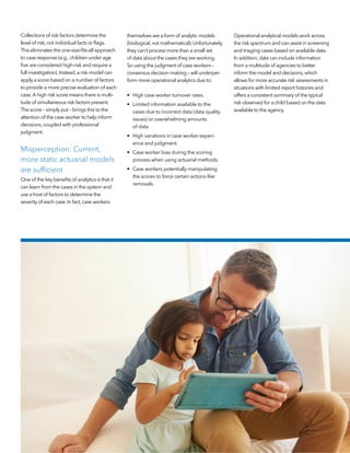 Collections of risk factors determine the
level of risk,not individual facts or flags.
This eliminates the one-size-fits-all approach
to case response (e.g.,children under age
five are considered high-risk and require a
full investigation).Instead,a risk model can
apply a score based on a number of factors
to provide a more precise evaluation of each
case.A high risk score means there is multi-
tude of simultaneous risk factors present.
The score – simply put – brings this to the
attention of the case worker to help inform
decisions,coupled with professional
judgment.
Misperception: Current,
more static actuarial models
are sufficient
One of the key benefits of analytics is that it
can learn from the cases in the system and
use a host of factors to determine the
severity of each case.In fact,case workers
themselves are a form of analytic models
(biological,not mathematical).Unfortunately,
they can’t process more than a small set
of data about the cases they are working.
So using the judgment of case workers –
consensus decision making – will underper-
form more operational analytics due to:
•	 High case worker turnover rates.
•	 Limited information available to the
cases due to incorrect data (data quality
issues) or overwhelming amounts
of data.
•	 High variations in case worker experi-
ence and judgment.
•	 Case worker bias during the scoring
process when using actuarial methods.
•	 Case workers potentially manipulating
the scores to force certain actions like
removals.
Operational analytical models work across
the risk spectrum and can assist in screening
and triaging cases based on available data.
In addition,data can include information
from a multitude of agencies to better
inform the model and decisions,which
allows for more accurate risk assessments in
situations with limited report histories and
offers a consistent summary of the typical
risk observed for a child based on the data
available to the agency.
 