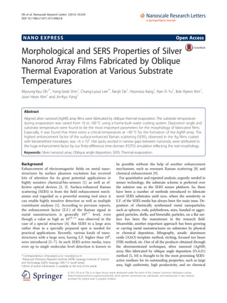 NANO EXPRESS Open Access
Morphological and SERS Properties of Silver
Nanorod Array Films Fabricated by Oblique
Thermal Evaporation at Various Substrate
Temperatures
Myoung-Kyu Oh1*
, Yong-Seok Shin1
, Chang-Lyoul Lee1*
, Ranjit De1
, Hoonsoo Kang1
, Nan Ei Yu1
, Bok Hyeon Kim1
,
Joon Heon Kim1
and Jin-Kyu Yang2
Abstract
Aligned silver nanorod (AgNR) array films were fabricated by oblique thermal evaporation. The substrate temperature
during evaporation was varied from 10 to 100 °C using a home-built water cooling system. Deposition angle and
substrate temperature were found to be the most important parameters for the morphology of fabricated films.
Especially, it was found that there exists a critical temperature at ~90 °C for the formation of the AgNR array. The
highest enhancement factor of the surface-enhanced Raman scattering (SERS), observed in the Ag films coated
with benzenethiol monolayer, was ~6 × 107
. Hot spots, excited in narrow gaps between nanorods, were attributed to
the huge enhancement factor by our finite-difference time-domain (FDTD) simulation reflecting the real morphology.
Keywords: Silver nanorod array; Oblique angle deposition; SERS; Thermal evaporation
Background
Enhancement of electromagnetic fields on metal nano-
structures by surface plasmon excitation has received
lots of attention for its great potential applications in
highly sensitive chemical/bio-sensors [1] as well as ef-
fective optical devices [2, 3]. Surface-enhanced Raman
scattering (SERS) is from the field enhancement mech-
anism and regarded as a powerful sensing tool since it
can enable highly sensitive detection as well as multiple
constituent analyses [1]. According to previous reports,
the enhancement factor (E.F.) of the Raman signal in
metal nanostructures is generally 104–7
level, even
though a value as high as 1010–11
was observed in the
case of a special structure [4]. But SERS in a large area
rather than in a specially prepared spot is needed for
practical applications. Recently, various kinds of nano-
structures with a large area, having E.F. higher than 108
,
were introduced [5–7]. In such SERS-active media, trace
even up to single molecular level detection is known to
be possible without the help of another enhancement
mechanism, such as resonant Raman scattering [8] and
chemical enhancement [9].
For quantitative and repeated analysis, urgently needed in
sensor technology, the substrate scheme is preferred over
the solution one as the SERS sensor platform. So, there
have been a number of methods introduced to fabricate
novel SERS substrates until now, where the sensitivity or
E.F. of the SERS media has always been the main issue. De-
position of chemically synthesized metal nanoparticles,
such as spheres, rods, polyhedrons, stars, bonded or aggre-
gated particles, shells, and bimetallic particles, on a flat sur-
face has been the mainstream in the research field.
Meanwhile, another important approach has been growing
or carving metal nanostructures on substrates by physical
or chemical deposition, lithography, anodic aluminum
oxide (AAO) template method, etching, focused ion beam
(FIB) method, etc. Out of all the products obtained through
the aforementioned techniques, silver nanorod (AgNR)
array film fabricated by oblique angle deposition (O.A.D.)
method [5, 10] is thought to be the most promising SERS-
active medium for its outstanding properties, such as large
area, high uniformity, high productivity, and no chemical
* Correspondence: omkyu@gist.ac.kr; vsepr@gist.ac.kr
1
Advanced Photonics Research Institute (APRI), Gwangju Institute of Science
and Technology (GIST), Gwangju 500-712, South Korea
Full list of author information is available at the end of the article
© 2015 Oh et al. This is an Open Access article distributed under the terms of the Creative Commons Attribution License
(http://creativecommons.org/licenses/by/4.0), which permits unrestricted use, distribution, and reproduction in any medium,
provided the original work is properly credited.
Oh et al. Nanoscale Research Letters (2015) 10:259
DOI 10.1186/s11671-015-0962-8
 