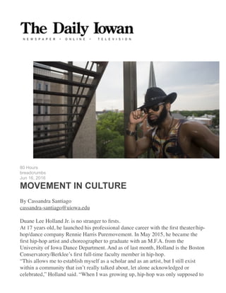 !
HOME 
!
!
80 Hours
breadcrumbs
Jun 16, 2016
MOVEMENT IN CULTURE
!
By Cassandra Santiago	
cassandra-santiago@uiowa.edu	
!
Duane Lee Holland Jr. is no stranger to ﬁrsts.	
At 17 years old, he launched his professional dance career with the ﬁrst theater/hip-
hop/dance company Rennie Harris Puremovement. In May 2015, he became the
ﬁrst hip-hop artist and choreographer to graduate with an M.F.A. from the
University of Iowa Dance Department. And as of last month, Holland is the Boston
Conservatory/Berklee’s ﬁrst full-time faculty member in hip-hop.	
“This allows me to establish myself as a scholar and as an artist, but I still exist
within a community that isn’t really talked about, let alone acknowledged or
celebrated,” Holland said. “When I was growing up, hip-hop was only supposed to
 