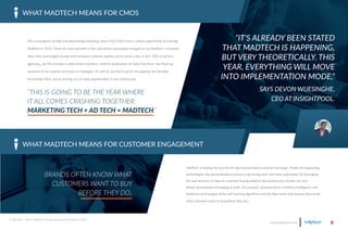 The convergence of data and advertising/marketing means that CMOs have a unique opportunity to leverage
MadTech in 2016. There are many benefits of the data-driven automation brought on by MadTech—increased
sales, time and budget savings and increased customer loyalty, just to name a few. In fact, 56% of ad-tech
agencies6 say this increase in data-driven solutions—and the automation of many functions—has freed up
resources to be creative and focus on strategies. It’s safe to say that if you’re not tapping into the data-
technology influx, you’re missing out on huge opportunities in the coming year.
WHAT MADTECH MEANS FOR CMOS
www.insightpool.com 8
6. Hot Topics, “What is MadTech and why should you care about it?,” 2015.
“THIS IS GOING TO BE THE YEAR WHERE
IT ALL COMES CRASHING TOGETHER:
MARKETING TECH + AD TECH = MADTECH.“
WHAT MADTECH MEANS FOR CUSTOMER ENGAGEMENT
“IT’S ALREADY BEEN STATED
THAT MADTECH IS HAPPENING,
BUT VERY THEORETICALLY. THIS
YEAR, EVERYTHING WILL MOVE
INTO IMPLEMENTATION MODE,”
SAYS DEVON WIJESINGHE,
CEO AT INSIGHTPOOL.
BRANDS OFTEN KNOW WHAT
CUSTOMERS WANT TO BUY
BEFORE THEY DO5
MadTech is leading the way for the über-personalized customer exchange. Thanks to burgeoning
technologies, the personalization process is becoming more and more automated. By leveraging
the vast amounts of data on customer buying patterns and preferences, brands can now
deliver personalized messaging at scale. For example, advancements in artificial intelligence and
predictive technologies (think self-learning algorithms and the like) means that brands often know
what customers want to buy before they do5.
 