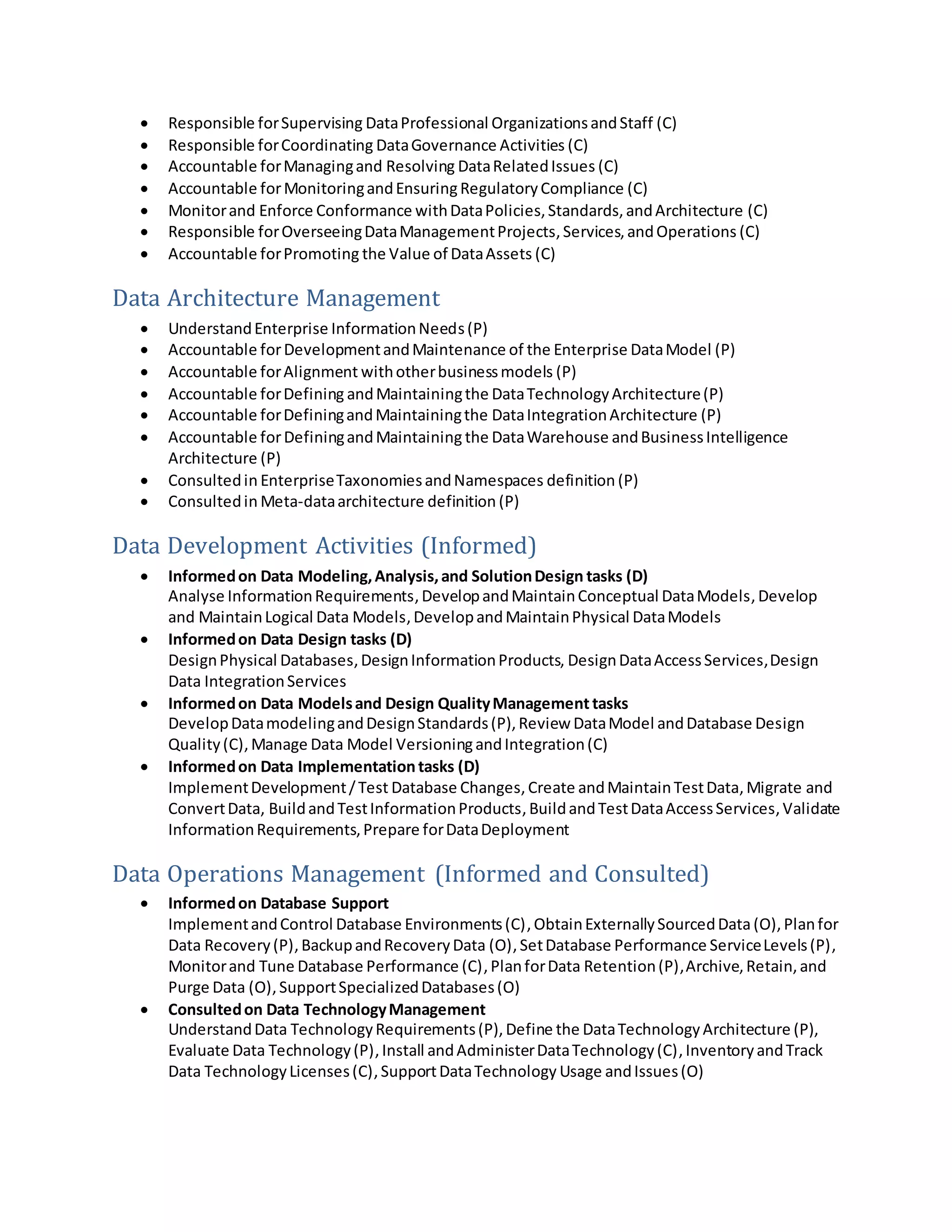  Responsible forSupervising DataProfessional OrganizationsandStaff (C)
 Responsible forCoordinating DataGovernance Activities (C)
 Accountable forManagingand Resolving DataRelatedIssues (C)
 Accountable forMonitoringandEnsuringRegulatoryCompliance (C)
 Monitorand Enforce Conformance withDataPolicies,Standards,andArchitecture (C)
 Responsible forOverseeingDataManagementProjects,Services,andOperations (C)
 Accountable forPromoting the Value of DataAssets (C)
Data Architecture Management
 UnderstandEnterprise InformationNeeds(P)
 Accountable forDevelopmentandMaintenance of the Enterprise DataModel (P)
 Accountable forAlignment withotherbusinessmodels (P)
 Accountable forDefining andMaintainingthe DataTechnologyArchitecture(P)
 Accountable forDefiningandMaintainingthe DataIntegrationArchitecture (P)
 Accountable forDefiningandMaintaining the DataWarehouse andBusinessIntelligence
Architecture (P)
 Consultedin EnterpriseTaxonomiesandNamespaces definition (P)
 Consultedin Meta-dataarchitecture definition (P)
Data Development Activities (Informed)
 Informedon Data Modeling,Analysis,and SolutionDesign tasks (D)
Analyse InformationRequirements,DevelopandMaintainConceptual DataModels, Develop
and MaintainLogical Data Models,DevelopandMaintainPhysical DataModels
 Informedon Data Design tasks (D)
DesignPhysical Databases,DesignInformationProducts, DesignDataAccessServices,Design
Data IntegrationServices
 Informedon Data Modelsand Design QualityManagement tasks
DevelopDatamodelingandDesignStandards(P),Review DataModel andDatabase Design
Quality(C),Manage Data Model VersioningandIntegration(C)
 Informedon Data Implementationtasks (D)
ImplementDevelopment/Test Database Changes, Create andMaintainTestData,Migrate and
ConvertData, BuildandTestInformationProducts, BuildandTestDataAccessServices,Validate
InformationRequirements,Prepare forDataDeployment
Data Operations Management (Informed and Consulted)
 Informedon Database Support
ImplementandControl Database Environments(C), ObtainExternallySourcedData(O), Planfor
Data Recovery(P),BackupandRecoveryData (O),SetDatabase Performance ServiceLevels(P),
Monitorand Tune Database Performance (C),PlanforData Retention(P),Archive,Retain,and
Purge Data (O),SupportSpecializedDatabases(O)
 Consultedon Data TechnologyManagement
UnderstandData TechnologyRequirements(P),Define the DataTechnologyArchitecture (P),
Evaluate Data Technology(P),Install andAdministerDataTechnology(C),InventoryandTrack
Data TechnologyLicenses(C),SupportDataTechnology Usage andIssues(O)
 