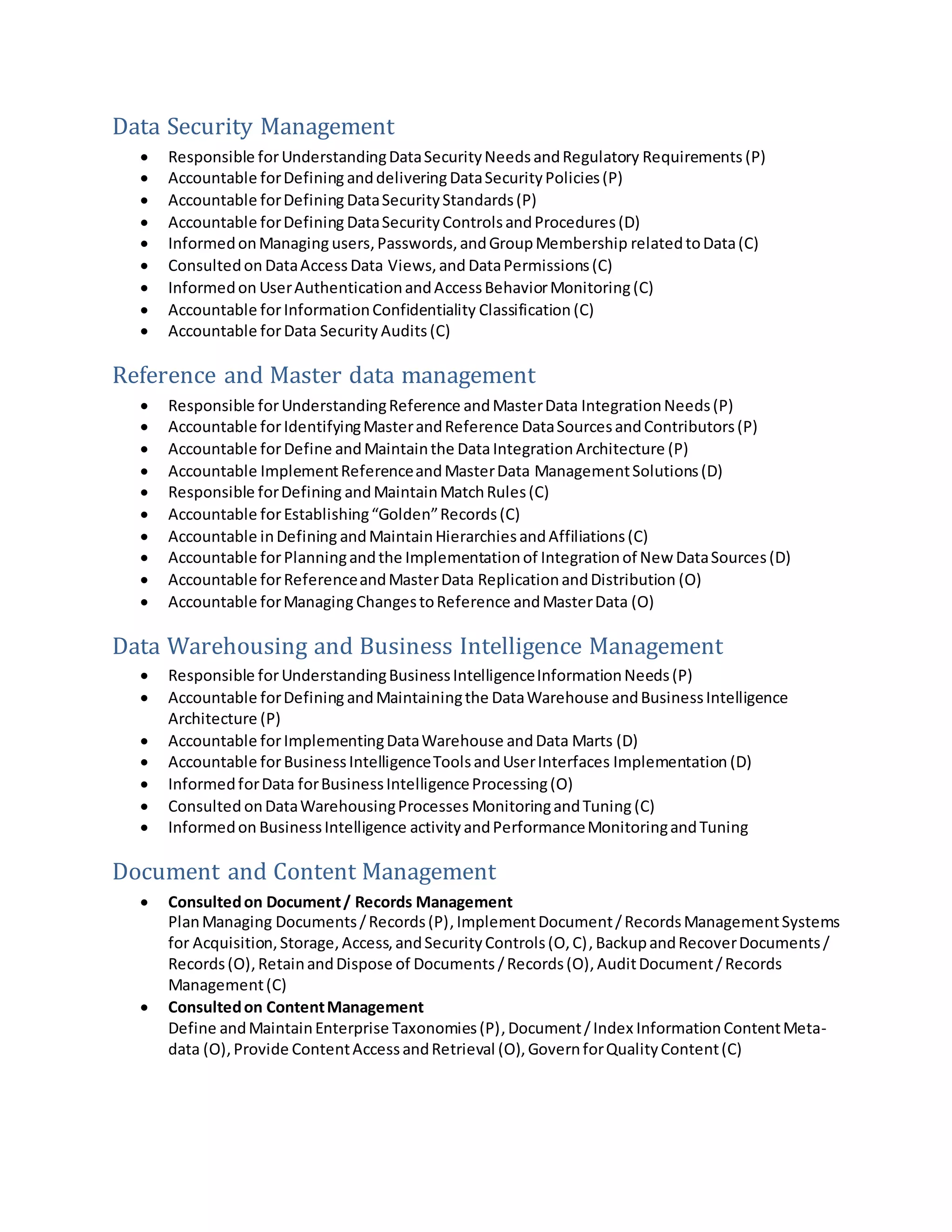 Data Security Management
 Responsible forUnderstandingDataSecurityNeedsandRegulatory Requirements (P)
 Accountable forDefining anddeliveringDataSecurityPolicies(P)
 Accountable forDefining DataSecurityStandards(P)
 Accountable forDefining DataSecurityControlsandProcedures(D)
 InformedonManaging users,Passwords,andGroupMembership relatedtoData(C)
 Consultedon DataAccess Data Views,and DataPermissions(C)
 Informedon UserAuthenticationandAccessBehaviorMonitoring(C)
 Accountable forInformationConfidentiality Classification (C)
 Accountable forData Security Audits(C)
Reference and Master data management
 Responsible forUnderstandingReference andMasterData IntegrationNeeds(P)
 Accountable forIdentifyingMasterandReference DataSourcesandContributors(P)
 Accountable forDefine andMaintainthe DataIntegration Architecture (P)
 Accountable ImplementReferenceandMasterData ManagementSolutions(D)
 Responsible forDefining andMaintainMatchRules(C)
 Accountable forEstablishing“Golden”Records(C)
 Accountable inDefining andMaintainHierarchiesandAffiliations(C)
 Accountable forPlanningandthe Implementationof Integrationof New DataSources(D)
 Accountable forReferenceandMasterData ReplicationandDistribution (O)
 Accountable forManaging ChangestoReference andMasterData (O)
Data Warehousing and Business Intelligence Management
 Responsible forUnderstandingBusinessIntelligenceInformationNeeds(P)
 Accountable forDefining andMaintainingthe DataWarehouse andBusinessIntelligence
Architecture (P)
 Accountable forImplementingDataWarehouse andData Marts (D)
 Accountable forBusinessIntelligenceToolsandUserInterfaces Implementation (D)
 InformedforData forBusinessIntelligenceProcessing(O)
 Consulted onDataWarehousingProcesses MonitoringandTuning (C)
 Informedon BusinessIntelligence activityandPerformanceMonitoringandTuning
Document and Content Management
 Consultedon Document/ Records Management
PlanManaging Documents/Records(P),ImplementDocument/RecordsManagementSystems
for Acquisition,Storage,Access,andSecurityControls(O,C), BackupandRecoverDocuments/
Records(O),RetainandDispose of Documents /Records(O), AuditDocument/Records
Management(C)
 Consultedon ContentManagement
Define andMaintainEnterprise Taxonomies(P),Document/Index InformationContentMeta-
data (O),Provide ContentAccessandRetrieval (O), GovernforQualityContent(C)
 