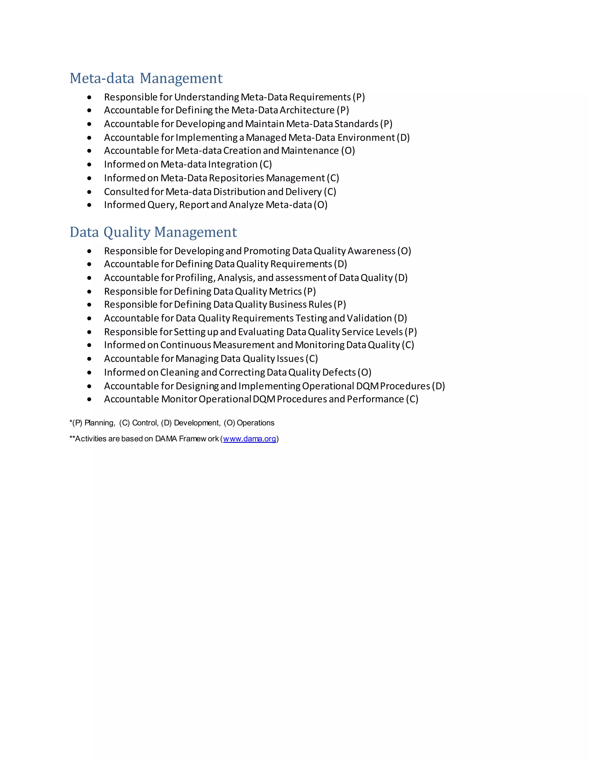Meta-data Management
 Responsible forUnderstandingMeta-DataRequirements(P)
 Accountable forDefining the Meta-DataArchitecture (P)
 Accountable forDevelopingandMaintainMeta-DataStandards(P)
 Accountable forImplementingaManagedMeta-Data Environment(D)
 Accountable forMeta-dataCreationandMaintenance (O)
 Informedon Meta-dataIntegration (C)
 Informedon Meta-DataRepositories Management(C)
 ConsultedforMeta-dataDistributionandDelivery (C)
 Informed Query,ReportandAnalyze Meta-data(O)
Data Quality Management
 Responsible forDevelopingandPromotingDataQualityAwareness(O)
 Accountable forDefining DataQuality Requirements (D)
 Accountable forProfiling,Analysis, andassessmentof DataQuality(D)
 Responsible forDefining DataQuality Metrics(P)
 Responsible forDefining DataQualityBusinessRules(P)
 Accountable forData QualityRequirements TestingandValidation (D)
 Responsible forSettingupandEvaluating DataQuality Service Levels(P)
 InformedonContinuousMeasurement andMonitoringDataQuality(C)
 Accountable forManaging Data QualityIssues(C)
 InformedonCleaning andCorrectingDataQualityDefects(O)
 Accountable forDesigningandImplementingOperational DQMProcedures(D)
 Accountable MonitorOperationalDQMProcedures andPerformance (C)
*(P) Planning, (C) Control, (D) Development, (O) Operations
**Activities are based on DAMA Framew ork(www.dama.org)
 