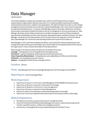 Data Manager
Jobdescription
Informationdatabase istodaymostvaluable asset,andthe needfordatacontinuestogrow
exponentiallyinorganizations. Datahas value only,if itisreadilyavailable,easilyfound, trustable,
contextualized, andeasily re-usable fornew applications.The Administrationhasaclear a visionof data
managedas and assetanddata-drivendecision-making.DataManageristhe role primarilyresponsible
for operationalizingthatvision.Inessence, DataManagers acquire, develops,implements,maintains,
disseminate, everyaspectrelatedtothe data as well asitsmanagement,security,processing,etc. Data
Manager developsateamof data practitioners toenable andsupportaculture of data sharingand
repurposingincludingdatascientists, datastewards, dataqualityexperts,anddataarchitects,etc. Data
Manager ismakingsure that data projectsare for the sake of businessobjectives,notforthe sake of
data. Data Manager has a technical understandingof dataandits potential forwideruse.
Data Manager’s role ispart data strategistandadviser,partstewardforimprovingdataquality,part
evangelistfordatasharing,part technologist, parta teamleaderfordrivingDataexperttothe execute
the organization’svision, andpartdeveloperof new dataproducts.
Data manageris drivinginnovationandoptimizeuse of datainfive ways:
Leverage - findingwaystouse existingdatafromexistingprocesses
Enrichment- augmentingdataby combininginternal andexternalsources.
Value Proposition/Monetization- findingBusinessvalue added/Source of Revenue tiedtodata.
Protection- ensuringdataprivacyand security.
Upkeep- managingthe healthof data undergovernance.
Location: Geneva
Team: Data Managementteam,Knowledge ManagementandTechnologyservices(KMTS)
Reporting to: Chief KnowledgeOfficer
Work Experience
 Experience of 5yearsis a minimuminDataManagementfield(DAMA Frameworkaplus)
 Experience of 10 yearsisrequiredinInformationTechnology.
 Experience of 10 yearsisa minimuminTeammanagement.
 Experience of 5yearsis required inProjectManagement.
 Experience withaninternationalormultinational organisationisdesirable.
 Experience inthe areasof global health(particularlyimmunisation) willbe an advantage.
Skills/Competencies
 Strongbusinessanalysis,projectandprocessesmanagementskills;
 Extensive familiaritywithRelationalDataManagementsystems,Datawarehousing,Extract-
Transfer-Load(ETL) systems,andBusinessIntelligencesystems.
 Autonomous,strongagilityattuning,troubleshootingandresolvingITissues.
 
