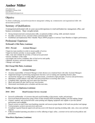 Amber Miller
158 Lediana Lane
Washington,Louisiana 70589
(337) 303-5171
anberannangelemiller@gmail.com
Objective
To obtain a challenging, account level position in management utilizing my communication and organizational skills with
advancement potential.
Summary of Qualifications
A management professional with six years successfulexperience in retail and foodservice management, office, and
business environments. Major strengths include:
 Strong interpersonal and communication skills, exceptional problem-solving skills and detail oriented.
 Excellent customer service, oral and written communications skills.
 Established and implemented Most Valuable Player (MVP) program to motivate Team Members to higher performance.
Professional Experience
McDonald’s (Ville Platte, Louisiana)
2014 – Present Assistant Manager
• Supervise team members in order to ensure quality of service
• Supervise kitchen activities to ensure quality of food
• Hire, train and schedule the activities of food service personnel
• Ensure cleanliness of the outlet
• Investigate and resolve complaints akin to food service and quality
• Maintain inventory and ensure adequate stocks
• Manage cash register
Dirt Cheap (Ville Platte, Louisiana)
2015 – Present Assistant Manager
 Assumes responsibility of General Manager in their absence on a rotational basis with other Assistant Managers
 Supported manager in performing management functions such as training and expanding business plans.
 Assisted the manager in recruiting diligent professionals, committed to high principles of service and performance.
 Maintained cordial relations with other staff and assisted them in resolving their issues.
 Completed daily registering and store open/close functions
 Hired and trained all sales staff for new store location.
 Determined merchandise price schedules and discount rates.
Mailbox Express (Opelousas,Louisiana)
2010 – 2014 Retail Customer Service Associate
 Ensured confidentiality of customer data and careful handling of documents, media, and packages
 Processed financial transactions using a Point of Sale terminal (POS),including handling cash and making change
 Cleaned, repaired, and stocked all retail center printing and shipping equipment and supplies to provide optimal
performance and availability
 Stayed current on retail Center merchandising materials and ensures proper display of all retail area product and signage
 Took preemptive action to prevent errors and waste
 Completed required financial paperwork and may assist with financial reporting including daily sales, close-outs and bank
deposits
 Followed standard operating procedures as wellas adhering to legal, safety , customer service and security policies and
procedures
Winn-Dixie (Opelousas,Louisiana)
 