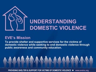 UNDERSTANDING
DOMESTIC VIOLENCE
EVE’s Mission
To provide shelter and supportive services for the victims of
domestic violence while seeking to end domestic violence through
public awareness and community education.
PROVIDING SHELTER & SUPPORT FOR VICTIMS OF DOMESTIC VIOLENCE  www.eveinc.org
 