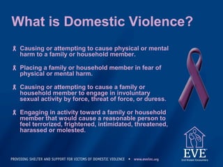 What is Domestic Violence?
 Causing or attempting to cause physical or mental
harm to a family or household member.
 Placing a family or household member in fear of
physical or mental harm.
 Causing or attempting to cause a family or
household member to engage in involuntary
sexual activity by force, threat of force, or duress.
 Engaging in activity toward a family or household
member that would cause a reasonable person to
feel terrorized, frightened, intimidated, threatened,
harassed or molested.
 