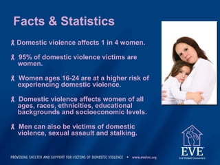 Facts & Statistics
Domestic violence affects 1 in 4 women.
 95% of domestic violence victims are
women.
 Women ages 16-24 are at a higher risk of
experiencing domestic violence.
 Domestic violence affects women of all
ages, races, ethnicities, educational
backgrounds and socioeconomic levels.
 Men can also be victims of domestic
violence, sexual assault and stalking.
 