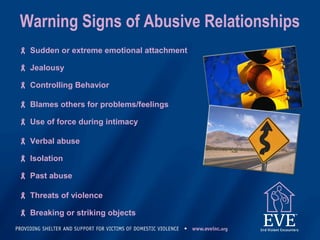 Warning Signs of Abusive Relationships
 Sudden or extreme emotional attachment
 Jealousy
 Controlling Behavior
 Blames others for problems/feelings
 Use of force during intimacy
 Verbal abuse
 Isolation
 Past abuse
 Threats of violence
 Breaking or striking objects
 