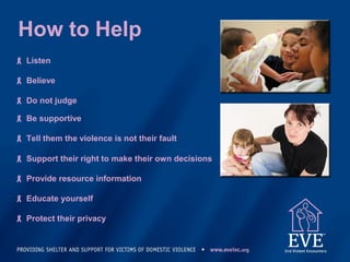 How to Help
 Listen
 Believe
 Do not judge
 Be supportive
 Tell them the violence is not their fault
 Support their right to make their own decisions
 Provide resource information
 Educate yourself
 Protect their privacy
 