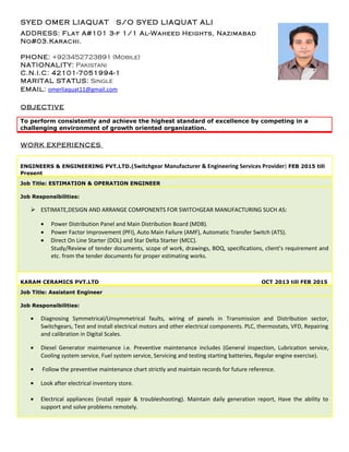 OBJECTIVE
To perform consistently and achieve the highest standard of excellence by competing in a
challenging environment of growth oriented organization.
WORK EXPERIENCES
ENGINEERS & ENGINEERING PVT.LTD.(Switchgear Manufacturer & Engineering Services Provider) FEB 2015 till
Present
Job Title: ESTIMATION & OPERATION ENGINEER
Job Responsibilities:
 ESTIMATE,DESIGN AND ARRANGE COMPONENTS FOR SWITCHGEAR MANUFACTURING SUCH AS:
• Power Distribution Panel and Main Distribution Board (MDB).
• Power Factor Improvement (PFI), Auto Main Failure (AMF), Automatic Transfer Switch (ATS).
• Direct On Line Starter (DOL) and Star Delta Starter (MCC).
Study/Review of tender documents, scope of work, drawings, BOQ, specifications, client’s requirement and
etc. from the tender documents for proper estimating works.
KARAM CERAMICS PVT.LTD OCT 2013 till FEB 2015
Job Title: Assistant Engineer
Job Responsibilities:
• Diagnosing Symmetrical/Unsymmetrical faults, wiring of panels in Transmission and Distribution sector,
Switchgears, Test and install electrical motors and other electrical components. PLC, thermostats, VFD, Repairing
and calibration in Digital Scales.
• Diesel Generator maintenance i.e. Preventive maintenance includes (General inspection, Lubrication service,
Cooling system service, Fuel system service, Servicing and testing starting batteries, Regular engine exercise).
• Follow the preventive maintenance chart strictly and maintain records for future reference.
• Look after electrical inventory store.
• Electrical appliances (install repair & troubleshooting). Maintain daily generation report, Have the ability to
support and solve problems remotely.
SYED OMER LIAQUAT S/O SYED LIAQUAT ALI
ADDRESS: Flat A#101 3-f 1/1 Al-Waheed Heights, Nazimabad
No#03.Karachi.
PHONE: +923452723891 (Mobile)
NATIONALITY: Pakistani
C.N.I.C: 42101-7051994-1
MARITAL STATUS: Single
EMAIL: omerliaquat11@gmail.com
 