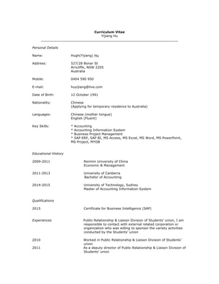 Curriculum Vitae
Yijiang Hu
___________________________________________________________________
Personal Details
Name: Hugh(Yijiang) Hu
Address: 527/28 Bonar St
Arncliffe, NSW 2205
Australia
Mobile: 0404 590 950
E-mail: huyijiang@live.com
Date of Birth: 12 October 1991
Nationality: Chinese
(Applying for temporary residence to Australia)
Languages: Chinese (mother tongue)
English (Fluent)
Key Skills: * Accounting
* Accounting Information System
* Business Project Management
* SAP ERP, SAP BI, MS Access, MS Excel, MS Word, MS PowerPoint,
MS Project, MYOB
Educational History
2009-2011 Renmin University of China
Economic & Management
2011-2013 University of Canberra
Bachelor of Accounting
2014-2015 University of Technology, Sydney
Master of Accounting Information System
Qualifications
2015 Certificate for Business Intelligence (SAP)
Experiences Public Relationship & Liaison Division of Students’ union, I am
responsible to contact with external related corporation or
organization who was willing to sponsor the variety activities
conducted by the Students’ union
2010 Worked in Public Relationship & Liaison Division of Students’
union
2011 As a deputy director of Public Relationship & Liaison Division of
Students’ union
 