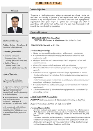 CURRICULUM VITAE
YUNUS K
Career Objective:
To pursue a challenging career where my academic excellence can be put
into best use serving in growth of the organization and in turn getting
benefited in my successful career. Also aim to associated with a progressive
organization that gives scope to update my knowledge and skill in
accordance with latest trends and be part of a team that dynamically work
towards the growth of the organization.
Career Achievements:
BIN SANAD GROUP Co WLL ,Qatar
Profession:ITDeveloper
Position: Software Developer &
Database Administration
Academic Qualification:
 Master of Science in
Computer Science from
University of Calicut(Kerala ,India)
 Bachlor of Science in
Computer Science From
University of Calicut(Kerala ,India)
Areas of Expertise:
● Proven ability in Business
Management & Supervision.
● Experienced in project monitoring,
involving the preparation of
Monthly progress reports,
Preparation of material submitting
&method statements
● Well organized with a mind set for
self- motivation initiative,
creativity, Commitment &
perseverance to achieve set goals.
● An astute leader with ability to
motivate subordinates in
optimizing their performance level
& managing multiple projects at
same time
POSITION: IT Engineer & Administrative (Nov 2013 to Oct 2016)
EXPERIENCE: Nov 2013 to Oct 2016 )
Functional Responsibility:
 Tested working models and prototypes with computer simulations.
 Checked hardware and software performance in collaboration with
engineering staff.
 Designed hardware and components for CPU, integrated circuits and
microprocessors.
 Ensured accordance of all equipment with specifications.
 Documented hardware development specifications and kept peripheral
records.
 Furnished technical support to sales and design departments as needed.
 Conducted hardware architecture design and development per customer
requirements.
 Tested computer system components, assemblies and subsystems to ensure
compliance with design requirements.
 Conducted hardware architecture design and development per customer
requirements.
 Assist in examination of network servers equipment and Maintenance of
Networking systems
LOGIC SOLUTION Pvt.Ltd, India
POSITION: Software Engineer & Administrative(Nov2012 to Aug2013)
Platform/Technology: ASP.Net, C#, SQL Server 2008
Functional Responsibility:
 Develop, maintain and support application programs for administrative,
Web Application systems using Asp.net and related tools. Analyze code
for system Testing and debugging; create test transactions to find,
isolate
Document controller and maintenance, Functional specification discussion
with business analyst, technical discussion with technical architect, task
design, task split up, unit test case preparation, Coding, database design,
writing stored procedures, functions, unit testing
 