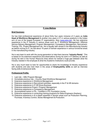 p_jose_mathew_resume_2014
Page 1 of 5
P Jose Mathew
Brief Summary
He has total professional experience of about thirty four years inclusive of 4 years as India
Head of Workforce Management & another nine years in IT in various positions in the Indian
arm of one of the largest European IT organizations, Atos (www.atos.net). He has extensive
experience in the IT Industry in various areas such as IT Workforce Management, Offshore
Service Delivery Management, Program Management, Competency Management, Recruitment,
Training, ITIL, Project Management etc. He is equally well versed in the Manufacturing Industry
as before moving to IT, he had about 19 years of domain experience in various functional areas
in the manufacturing industry.
He is very keen to work with the young generation to help them become “Industry Ready”. This
is based on his extensive experience and observations during his work in IT Delivery as well as
during his stint in the Human Resource Area where he noticed a huge gap between what the
Industry needed in the employee & what the Academic Institutions could provide.
He is very much keen to look for opportunities to share his knowledge & Industry experience
with students and also train them in the areas of Employability skills as well as interview
facing skills & behavioral skills.
Professional Profile:
1. Last role – GBU Program Manager
2. Immediate previous role – Country Head Workforce Management
3. Extensive experience in Workforce Management
4. Extensive experience in Recruitment activities, especially in the IT & HR domains
5. Extensive experience in IT Off Shore Business
6. Extensive experience Project / Program Management
7. Extensive experience in Competency Management
8. Accomplished trainer in ITIL - Certified in ITIL Foundation course
9. Extensive experience in conducting training programs for Debut Engineers (freshers)
10. Extensive experience in & in-depth expertise in domain areas such as Production Planning,
Purchase, Inventory Control, Stores Management & Production.
 