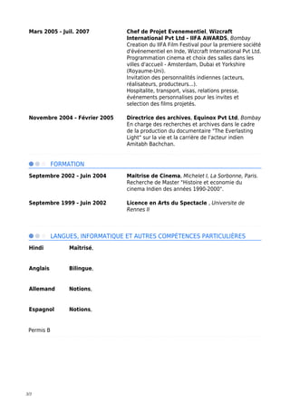 3/3
Mars 2005 - Juil. 2007 Chef de Projet Evenementiel, Wizcraft
International Pvt Ltd - IIFA AWARDS, Bombay
Creation du IIFA Film Festival pour la premiere société
d'événementiel en Inde, Wizcraft International Pvt Ltd.
Programmation cinema et choix des salles dans les
villes d'accueil - Amsterdam, Dubai et Yorkshire
(Royaume-Uni).
Invitation des personnalités indiennes (acteurs,
réalisateurs, producteurs...).
Hospitalite, transport, visas, relations presse,
événements personnalises pour les invites et
selection des films projetés.
Novembre 2004 - Février 2005 Directrice des archives, Equinox Pvt Ltd, Bombay
En charge des recherches et archives dans le cadre
de la production du documentaire "The Everlasting
Light" sur la vie et la carrière de l'acteur indien
Amitabh Bachchan.
FORMATION
Septembre 2002 - Juin 2004 Maitrise de Cinema, Michelet I, La Sorbonne, Paris.
Recherche de Master "Histoire et economie du
cinema Indien des années 1990-2000".
Septembre 1999 - Juin 2002 Licence en Arts du Spectacle , Universite de
Rennes II
LANGUES, INFORMATIQUE ET AUTRES COMPÉTENCES PARTICULIÈRES
Hindi Maîtrisé,
Anglais Bilingue,
Allemand Notions,
Espagnol Notions,
Permis B
 