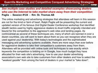 Guerrilla Marketing and Competitive Conquest Advertising Strategies

See multiple case studies and detailed examples showcasing dealers
who use the Internet to take market share away from their competition
Paglia - Session #124 - Rm: St. Thomas AB
The online marketing and advertising strategies that attendees will learn in this session
are not for the timid or faint of heart. Ralph Paglia will be presenting the current and
updated version of his famous 2nd Digital Dealer Conference workshop that identified
stealth tactics used by highly aggressive dealers to divert traffic originally intended and
bound for the competition to the aggressor's web sites and landing pages. As
controversial as several of these techniques are, many of which are banned in over a
dozen countries, you will want to learn about them so you can recognize when they are
used against your dealership. With today's technologies and the sophisticated
messaging and advertising systems available, there are more ways than ever before
for aggressive dealers to take their competition's customers away from them.
Attendees will be provided with online tools and techniques to see exactly which
keywords the competition is bidding on in Google, how much budget they have
allocated for their web site's advertising, how to use your dealer advertising
association's own web site to take customers from other dealers and how to select the
"weakest gazelle" from among the herd of dealers in your market to "take down".
 