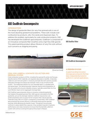 GSE CoalDrain Geocomposite
INTRODUCTION
The design of geotextile filters for very fine-grained soils is one of
the most daunting geotechnical problems. These soils include coal-
combustion by-products, silts, fine sands and dispersed clays. To
address this problem, particularly for coal-combustion projects, GSE
has developed the CoalDrain geocomposite. CoalDrain is comprised of
an innovative composite filter (CoalTex) and a high flow GSE geonet.
This patent-pending product allows filtration of very fine soils without
such concerns as clogging and piping.
COAL ASH LANDFILL LEACHATE COLLECTION AND
REMOVAL SYSTEM
Coal combustion products (CCPs), including fine-grained fly ashes and flue gas
desulfurization (FGD) materials, are regularly deposited in landfills. A leachate
collection and removal system is necessary beneath the CCP waste to provide
adequate drainage and reduce the hydraulic head on top of bottom liner
system. The traditional solution for such drainage layers is a graded sand
and gravel layer. The natural granular materials require extra preparation of
the sub-grade and consume valuable airspace, typically several feet of a fine
sand filtration layer and an aggregate drainage layer.
GSE CoalDrain geocomposites utilize an innovative composite geotextile
that replaces the graded granular filter. GSE’s geonet, laminated to the filter
geotextile, acts as the drainage material. CoalDrain requires less sub-
grade preparation and occupies far less airspace than natural granular
materials (only 0.30 in to 0.50 in compared to several feet). GSE CoalDrain
geocomposite has proven efficacy in efficiently retaining fine-grained
particles while allowing only liquids to pass. The geonet core provides
sufficient in-plane lateral flow capacity; it has excellent long-term hydraulic
performance and creep resistance to ensure that the leachate collection
system will continue working throughout the project’s lifespan.
APPLICATION SHEET
GSEworld.com
GSE CoalDrain Geocomposite
A PROVEN SYSTEM
A patent pending innovative
drainage geocomposite that has
been independently tested to
perform in coal ash applications.
[Coal Ash Pond]
[GSE Coal Ash System]
xxxxxxxxxxxxxxxxxxxxxxxxxxxxxxxxxxxxx
xxx
xxxxxxxx
xxxxxxxxxxxxxxxxxxxxxxxxxxxxxxxxxxxxxxxxxxxxxxxxxxxxxxxxxxxxxxxxxxxxxxxxxxxxxxxxxxxxxxxxxxxxx
GROUND WATER
EXISTING SOIL
GROUND WATER MONITORING WELL
GSE COALDRAIN
LEAK LOCATION & WHITE LINER
COAL ASH RESISTANT GCL
xxx
xxxxxxxxxxxxxxxxxxxxxx
[GSE Coal Ash System]
GSE CoalTex Filter
 