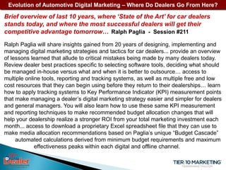 Evolution of Automotive Digital Marketing – Where Do Dealers Go From Here?

Brief overview of last 10 years, where ‘State of the Art’ for car dealers
stands today, and where the most successful dealers will get their
competitive advantage tomorrow… Ralph Paglia - Session #211
Ralph Paglia will share insights gained from 20 years of designing, implementing and
managing digital marketing strategies and tactics for car dealers... provide an overview
of lessons learned that allude to critical mistakes being made by many dealers today.
Review dealer best practices specific to selecting software tools, deciding what should
be managed in-house versus what and when it is better to outsource… access to
multiple online tools, reporting and tracking systems, as well as multiple free and low
cost resources that they can begin using before they return to their dealerships… learn
how to apply tracking systems to Key Performance Indicator (KPI) measurement points
that make managing a dealer’s digital marketing strategy easier and simpler for dealers
and general managers. You will also learn how to use these same KPI measurement
and reporting techniques to make recommended budget allocation changes that will
help your dealership realize a stronger ROI from your total marketing investment each
month... access to download a proprietary Excel spreadsheet file that they can use to
make media allocation recommendations based on Paglia’s unique “Budget Cascade”
     automated calculations derived from minimum budget requirements and maximum
             effectiveness peaks within each digital and offline channel.
 