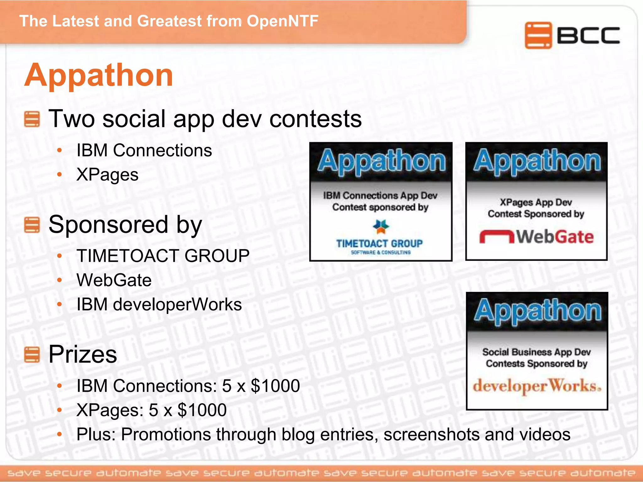 The Latest and Greatest from OpenNTF
Appathon
Two social app dev contests
• IBM Connections
• XPages
Sponsored by
• TIMETOACT GROUP
• WebGate
• IBM developerWorks
Prizes
• IBM Connections: 5 x $1000
• XPages: 5 x $1000
• Plus: Promotions through blog entries, screenshots and videos
 